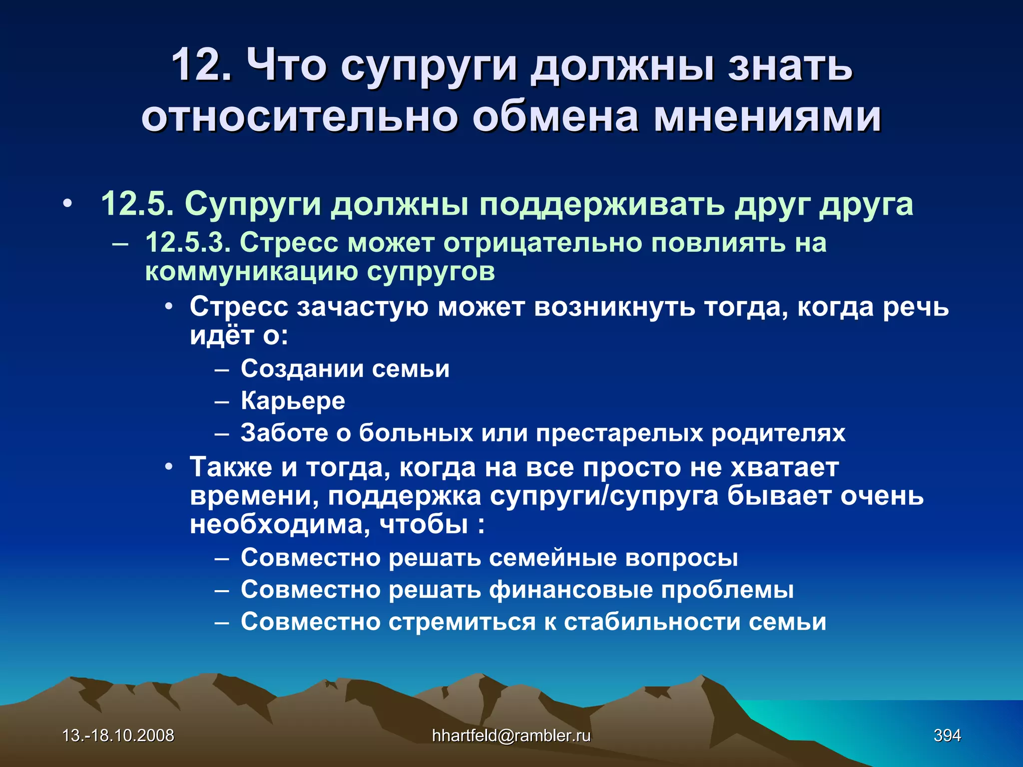 12. Что супруги должны знать относительно обмена мнениями 12.5. Супруги должны поддерживать друг друга 12.5.3. Стресс может отрицательно повлиять на коммуникацию супругов Стресс зачастую может возникнуть тогда, когда речь идёт о: Создании семьи Карьере  Заботе о больных или престарелых родителях Также и тогда, когда на все просто не хватает времени, поддержка супруги/супруга бывает очень необходима, чтобы : Совместно решать семейные вопросы Совместно решать финансовые проблемы Совместно стремиться к стабильности семьи 13.-18.10.2008 [email_address] 