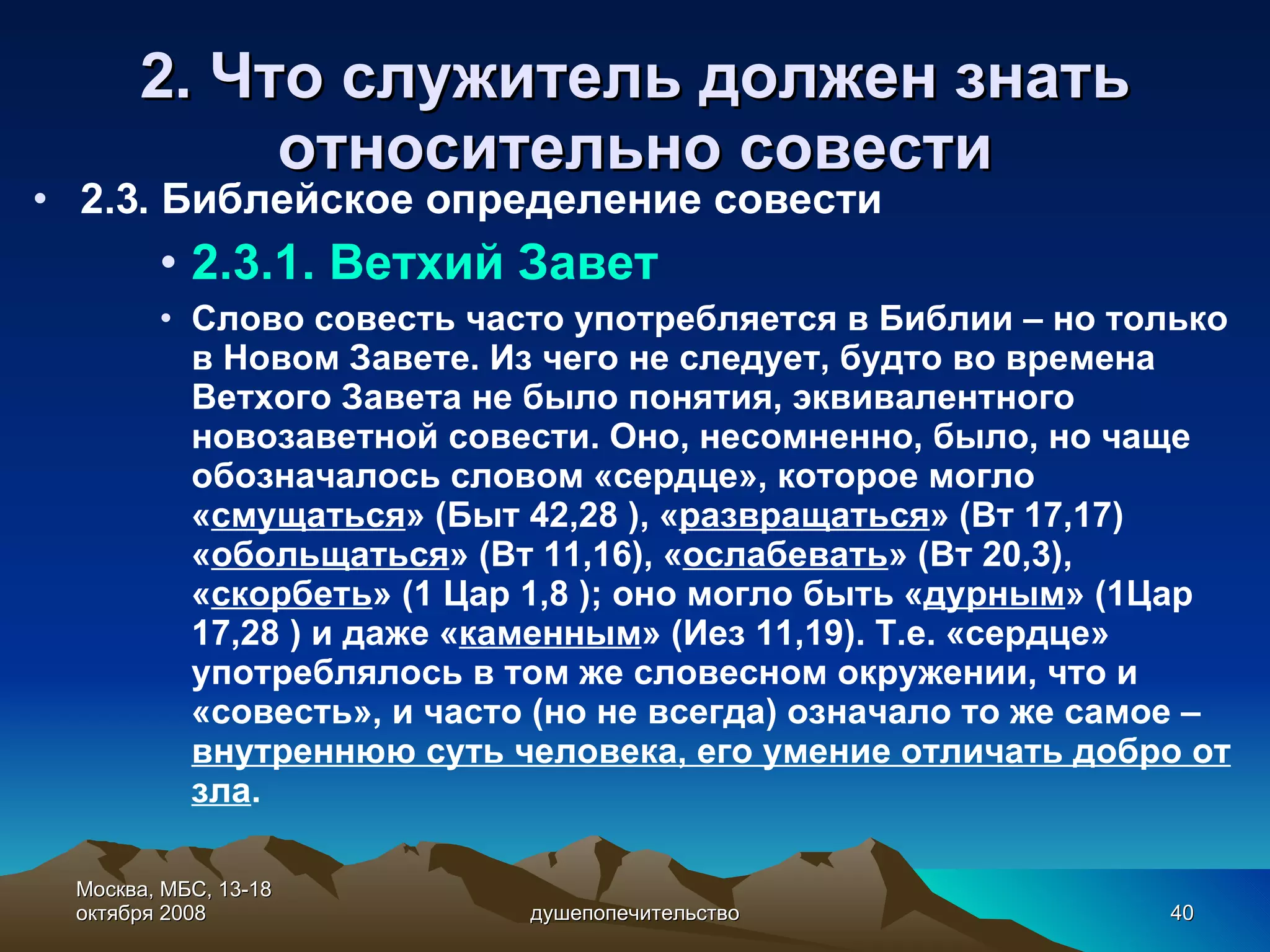 2. Что служитель должен знать относительно с овест и 2.3. Библейское определение совести 2.3.1. Ветхий Завет Слово совесть часто употребляется в Библии – но только в Новом Завете. Из чего не следует, будто во времена Ветхого Завета не было понятия, эквивалентного новозаветной совести. Оно, несомненно, было, но чаще обозначалось словом «сердце», которое могло « смущаться » (Быт 42,28 ), « развращаться » (Вт 17,17) « обольщаться » (Вт 11,16), « ослабевать » (Вт 20,3), « скорбеть » (1 Цар 1,8 ); оно могло быть « дурным » (1Цар 17,28 ) и даже « каменным » (Иез 11,19). Т.е. «сердце» употреблялось в том же словесном окружении, что и «совесть», и часто (но не всегда) означало то же самое –  внутреннюю суть человека, его умение отличать добро от зла . Москва, МБС, 13-18 октября 2008 душепопечительство 
