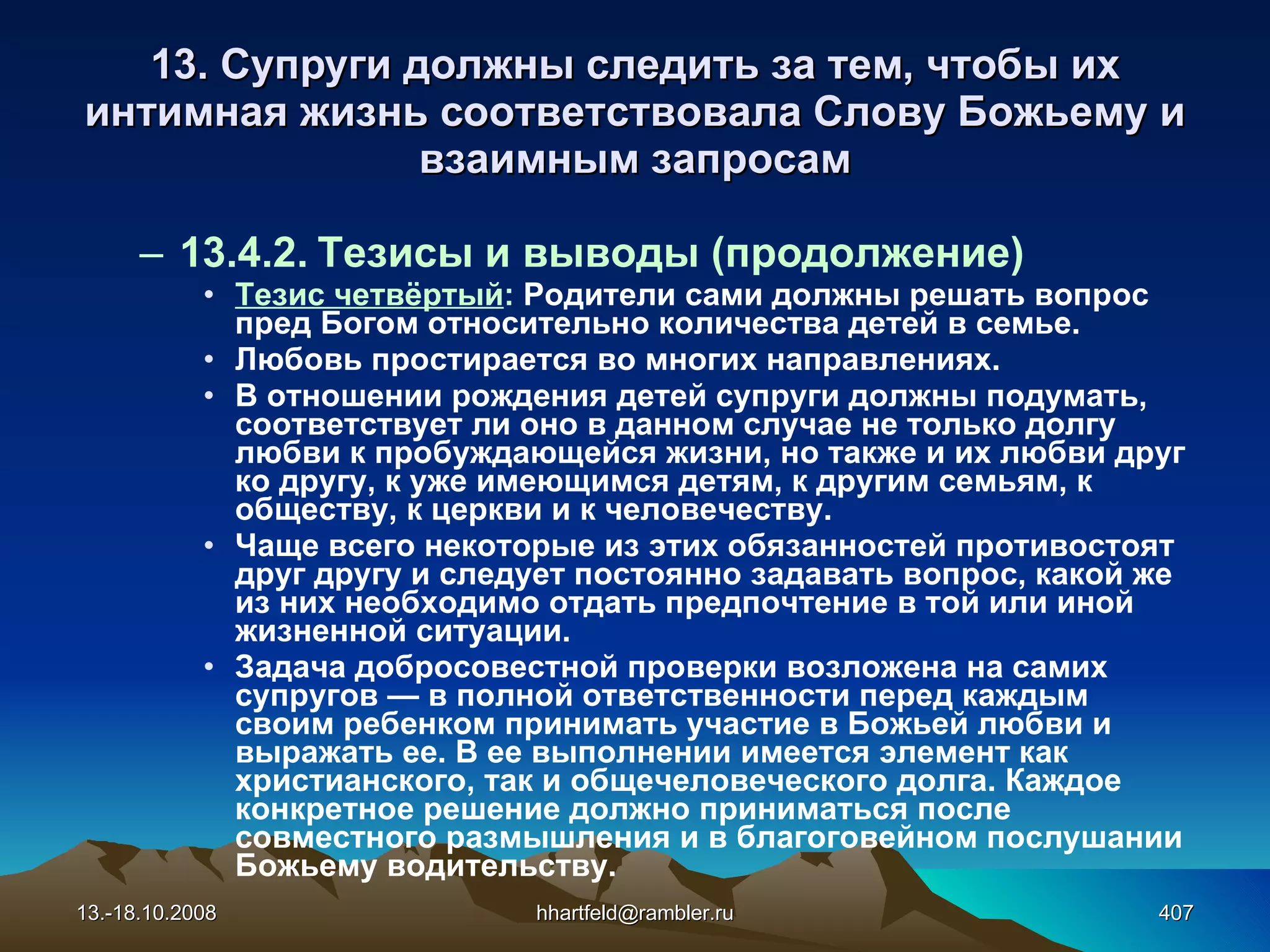 13. Супруги должны следить за тем, чтобы их интимная жизнь соответствовала Слову Божьему и взаимным запросам 13.4.2. Тезисы и выводы (продолжение) Тезис четвёртый :  Родители сами должны решать вопрос пред Богом относительно количества детей в семье. Любовь простирается во многих направлениях. В отношении рождения детей супруги должны подумать, соответствует ли оно в данном случае не только долгу любви к пробуждающейся жизни, но также и их любви друг ко другу, к уже имеющимся детям, к другим семьям, к обществу, к церкви и к человечеству. Чаще всего некоторые из этих обязанностей противостоят друг другу и следует постоянно задавать вопрос, какой же из них необходимо отдать предпочтение в той или иной жизненной ситуации. Задача добросовестной проверки возложена на самих супругов — в полной ответственности перед каждым своим ребенком принимать участие в Божьей любви и выражать ее. В ее выполнении имеется элемент как христианского, так и общечеловеческого долга. Каждое конкретное решение должно приниматься после совместного размышления и в благоговейном послушании  Божьему водительству.  13.-18.10.2008 [email_address] 