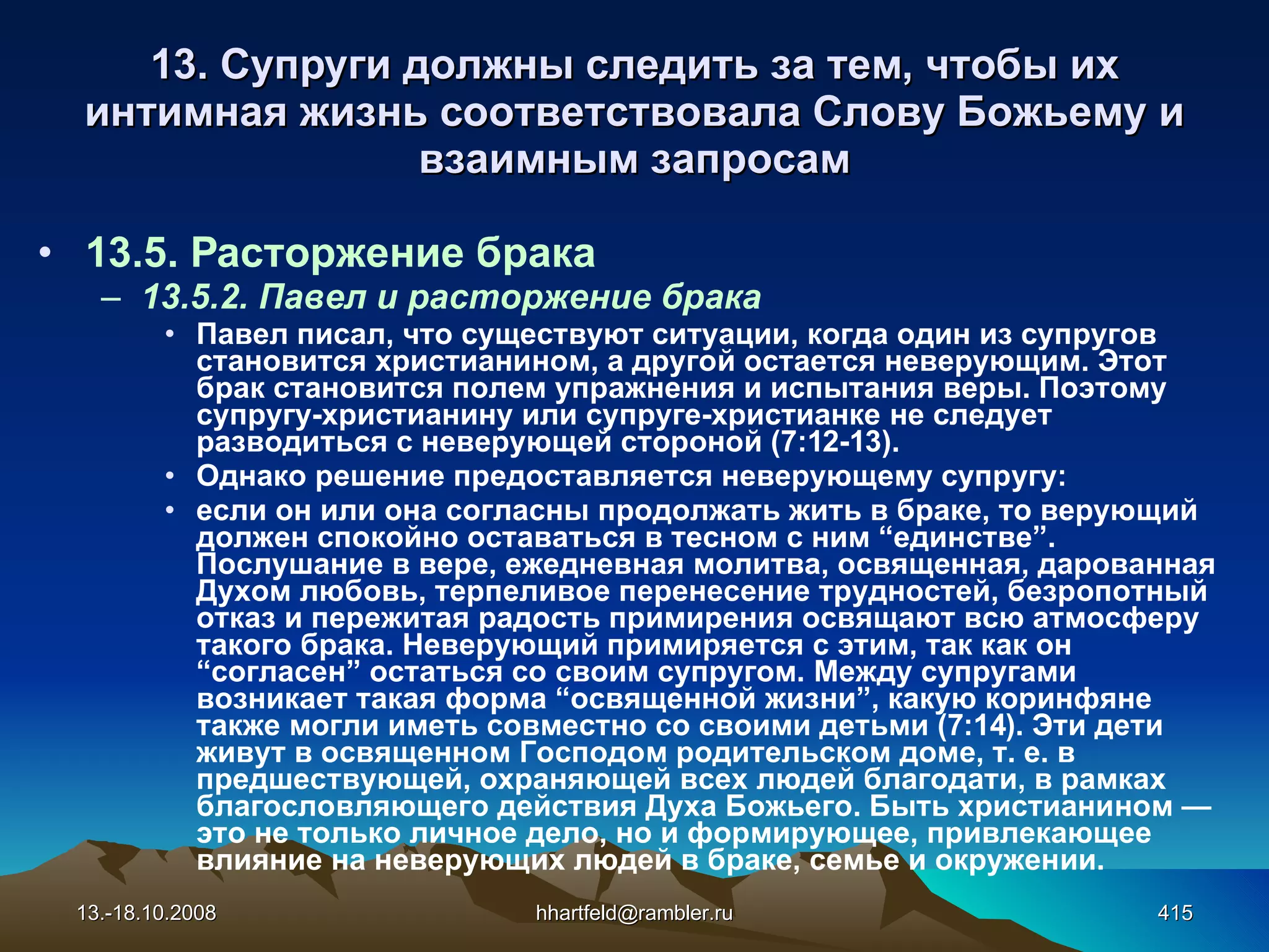 13. Супруги должны следить за тем, чтобы их интимная жизнь соответствовала Слову Божьему и взаимным запросам 13.5. Расторжение брака 13.5.2. Павел и расторжение брака Павел писал, что существуют ситуации, когда один из супругов становится христианином, а другой остается неверующим. Этот брак становится полем упражнения и испытания веры. Поэтому супругу-христианину или супруге-христианке не следует разводиться с неверующей стороной (7:12-13). Однако решение предоставляется неверующему супругу: если он или она согласны продолжать жить в браке, то верующий должен спокойно оставаться в тесном с ним “единстве”. Послушание в вере, ежедневная молитва, освященная, дарованная Духом любовь, терпеливое перенесение трудностей, безропотный отказ и пережитая радость примирения освящают всю атмосферу такого брака. Неверующий примиряется с этим, так как он “согласен” остаться со своим супругом. Между супругами возникает такая форма “освященной жизни”, какую коринфяне также могли иметь совместно со своими детьми (7:14). Эти дети живут в освященном Господом родительском доме, т. е. в предшествующей, охраняющей всех людей благодати, в рамках благословляющего действия Духа Божьего. Быть христианином — это не только личное дело, но и формирующее, привлекающее влияние на неверующих людей в браке, семье и окружении. 13.-18.10.2008 [email_address] 