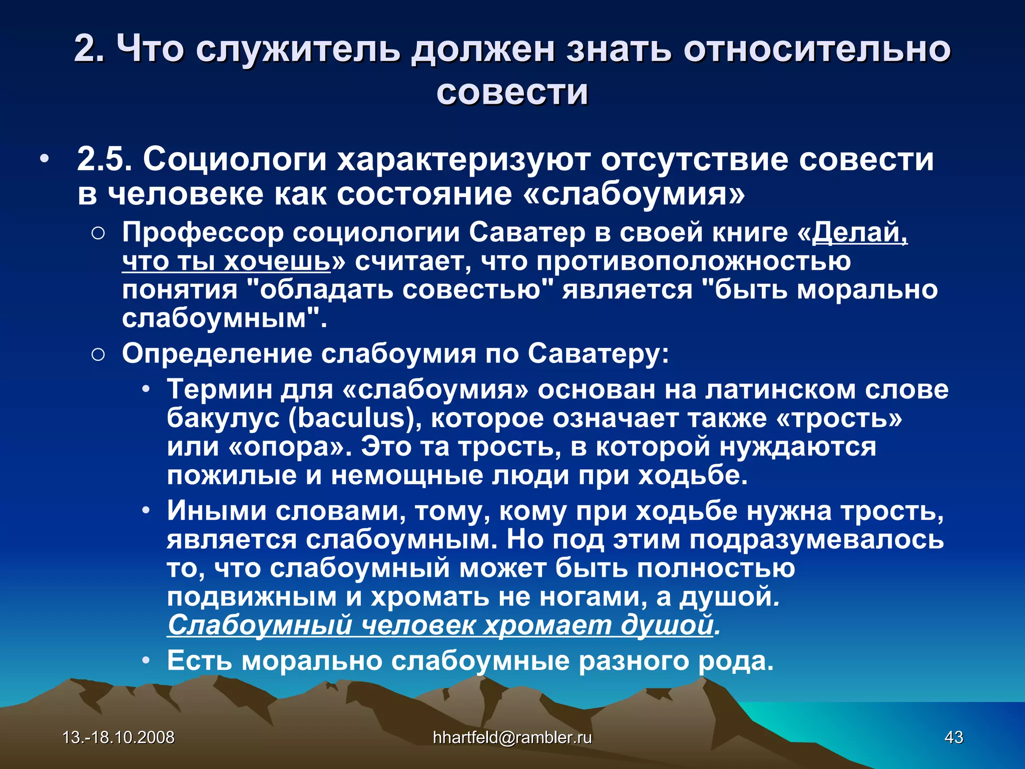 2. Что служитель должен знать относительно с овест и 2.5. Социологи характеризуют отсутствие совести в человеке как состояние «слабоумия» Профессор социологии Саватер в своей книге « Делай, что ты хочешь » считает, что противоположностью понятия &quot;обладать совестью&quot; является &quot;быть морально слабоумным&quot;. Определение слабоумия по Саватеру: Термин для «слабоумия» основан на латинском слове бакулус ( baculus ), которое означает также «трость» или «опора». Это та трость, в которой нуждаются пожилые и немощные люди при ходьбе.  Иными словами, тому, кому при ходьбе нужна трость, является слабоумным. Но под этим подразумевалось то, что слабоумный может быть полностью подвижным и хромать не ногами, а душой .  Слабоумный человек хромает душой . Есть морально слабоумные разного рода. 13.-18.10.2008 [email_address] 