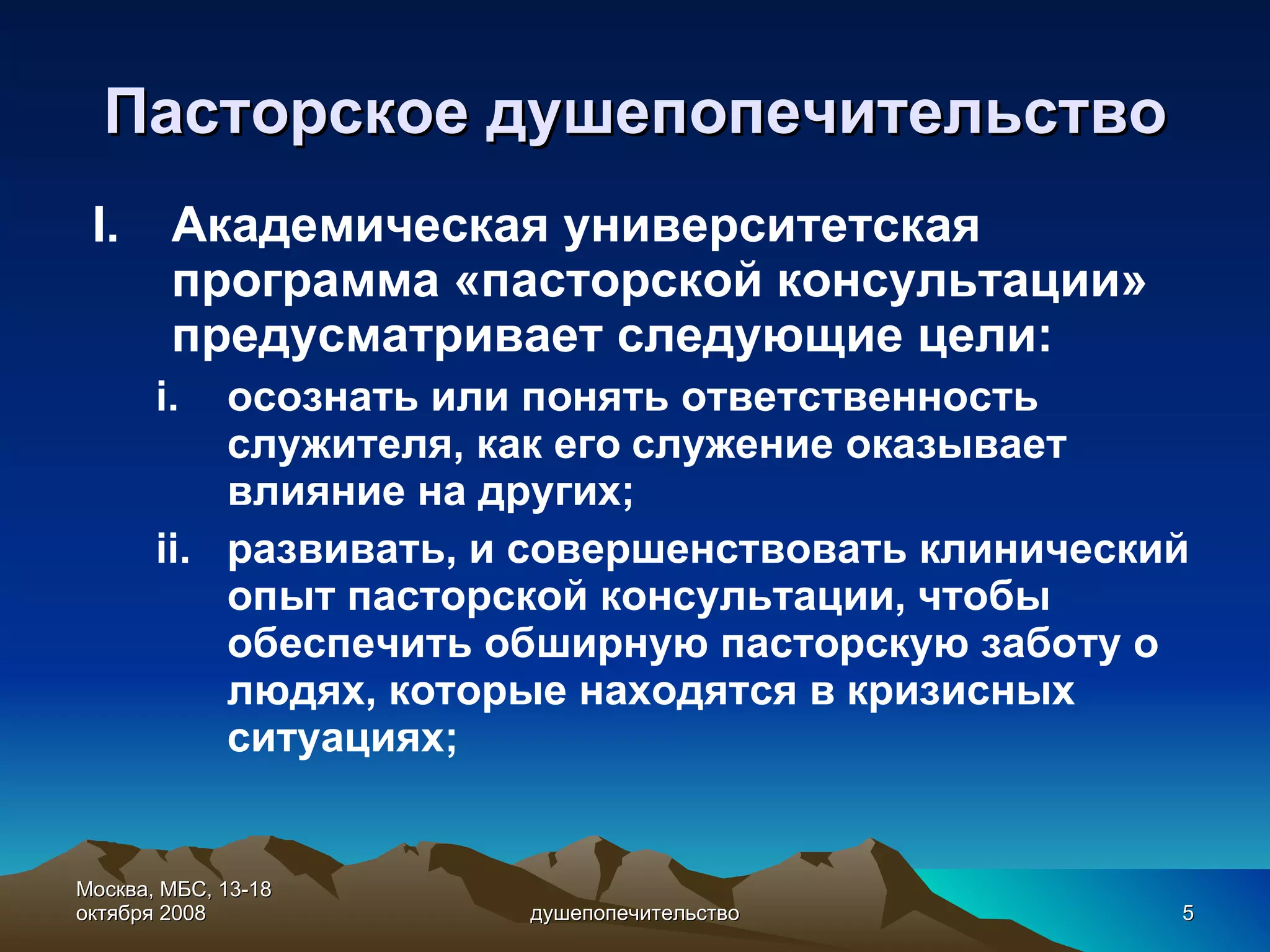 Пасторское душепопечительство Академическая университетская программа «пасторской консультации» предусматривает следующие цели: осознать или понять ответственность служителя, как его служение оказывает влияние на других; развивать, и совершенствовать клинический опыт пасторской консультации, чтобы обеспечить обширную пасторскую заботу о людях, которые находятся в кризисных ситуациях; Москва, МБС, 13-18 октября 2008 душепопечительство 
