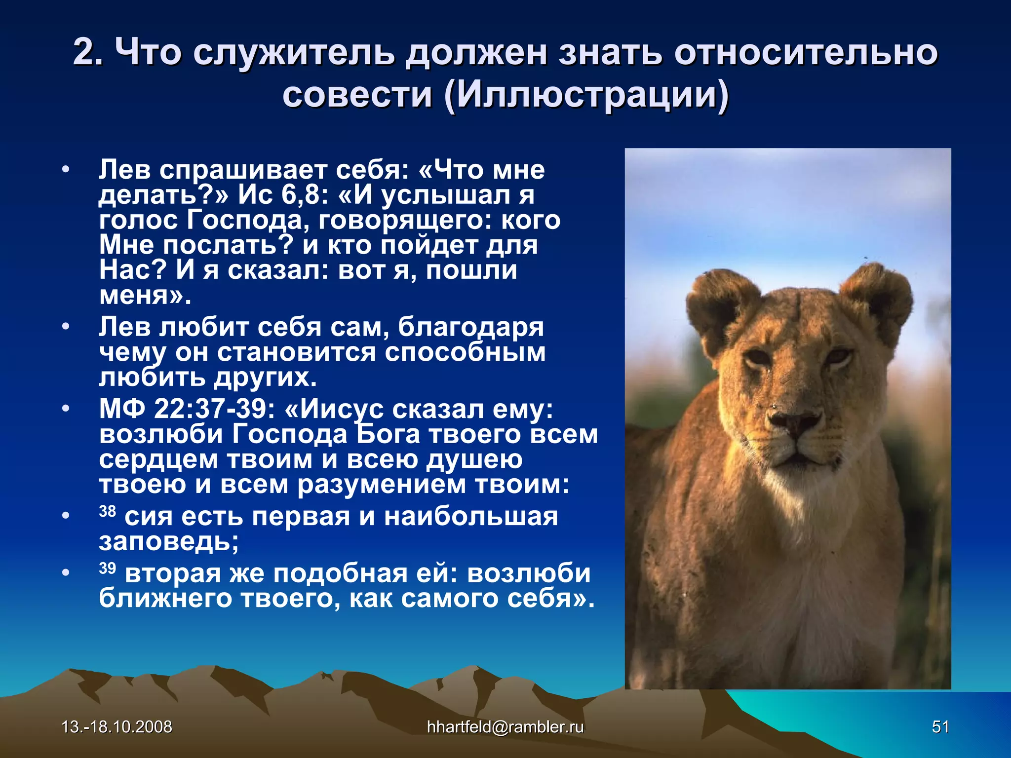 2. Что служитель должен знать относительно с овест и   (Иллюстрации) Лев спрашивает себя: «Что мне делать?» Ис 6,8: « И услышал я голос Господа, говорящего: кого Мне послать? и кто пойдет для Нас? И я сказал: вот я, пошли меня ». Лев любит себя сам, благодаря чему он становится способным любить других. МФ 22:37-39: « Иисус сказал ему: возлюби Господа Бога твоего всем сердцем твоим и всею душею твоею   и всем разумением твоим:  38  сия есть первая и наибольшая заповедь;  39  вторая же подобная ей: возлюби ближнего твоего, как   самого себя ». 13.-18.10.2008 [email_address] 