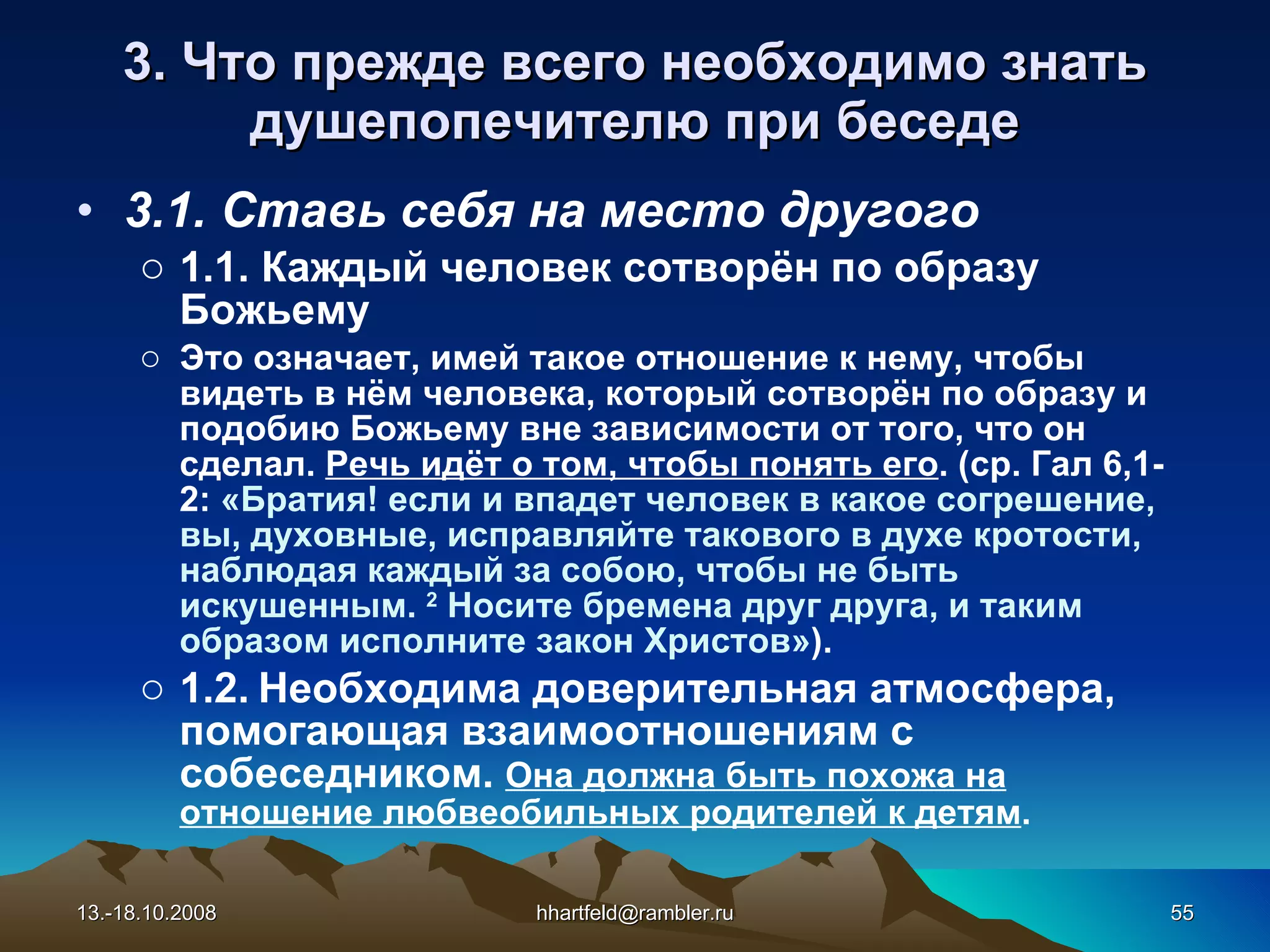 3. Что прежде всего необходимо знать душепопечителю при беседе 3.1.   Ставь себя на место другого 1.1. Каждый человек сотворён по образу Божьему Это означает, имей такое отношение к нему, чтобы видеть в нём человека, который сотворён по образу и подобию Божьему вне зависимости от того, что он сделал.  Речь идёт о том, чтобы понять его . (ср. Гал 6,1-2:  « Братия! если и впадет человек в какое согрешение, вы, духовные, исправляйте такового в духе кротости, наблюдая каждый за собою, чтобы не быть искушенным.   2  Носите бремена друг друга, и таким образом исполните закон Христов » ). 1.2.   Необходима доверительная атмосфера, помогающая взаимоотношениям с собеседником.  Она должна быть похожа на отношение любвеобильных родителей к детям . 13.-18.10.2008 [email_address] 