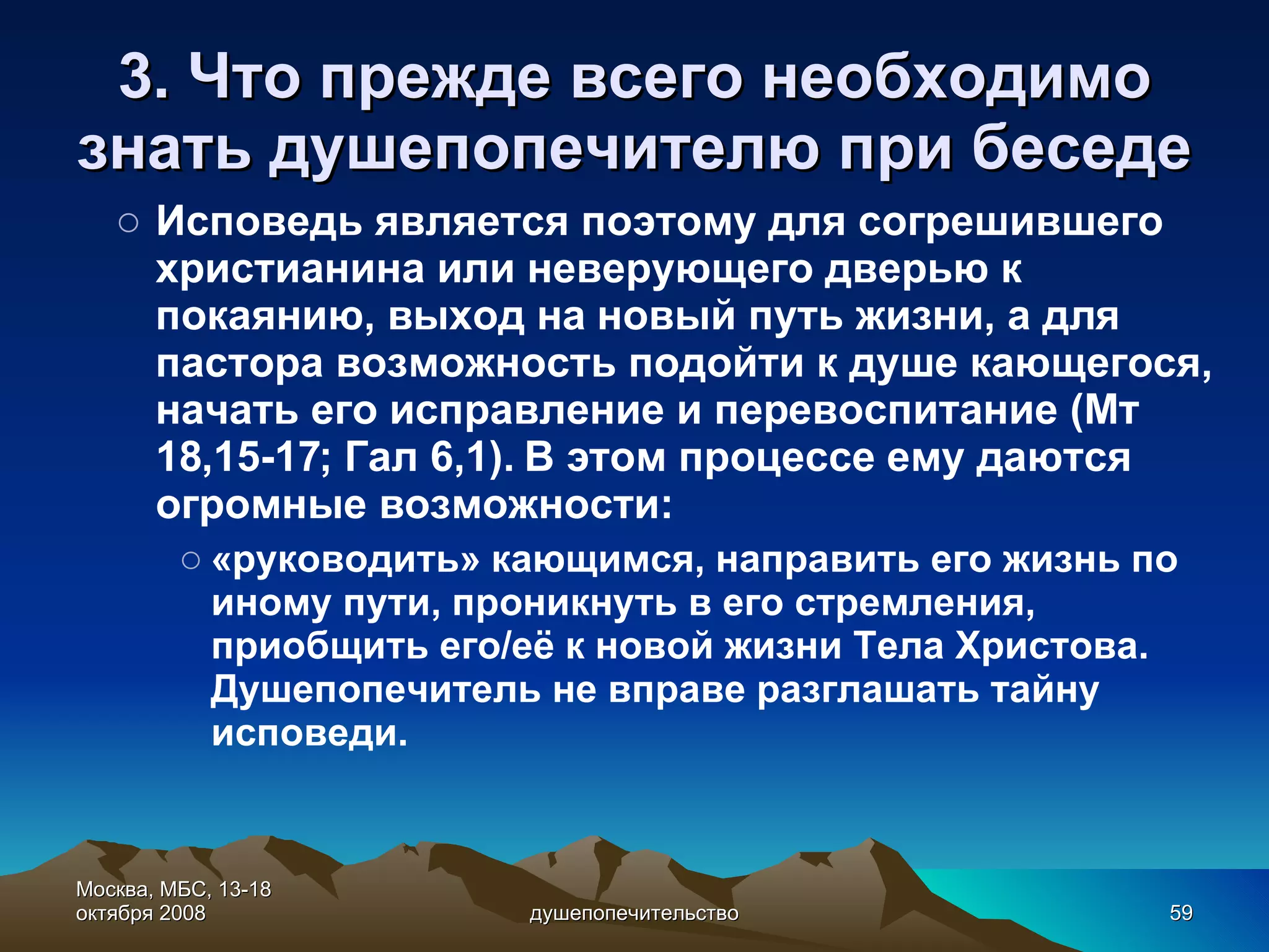 3. Что прежде всего необходимо знать душепопечителю при беседе Исповедь является поэтому для согрешившего христианина или неверующего дверью к покаянию, выход на новый путь жизни, а для пастора возможность подойти к душе кающегося, начать его исправление и перевоспитание (Мт 18,15-17; Гал 6,1). В этом процессе ему даются огромные возможности:  «руководить» кающимся, направить его жизнь по иному пути, проникнуть в его стремления, приобщить его/её к новой жизни Тела Христова. Душепопечитель не вправе разглашать тайну исповеди. Москва, МБС, 13-18 октября 2008 душепопечительство 