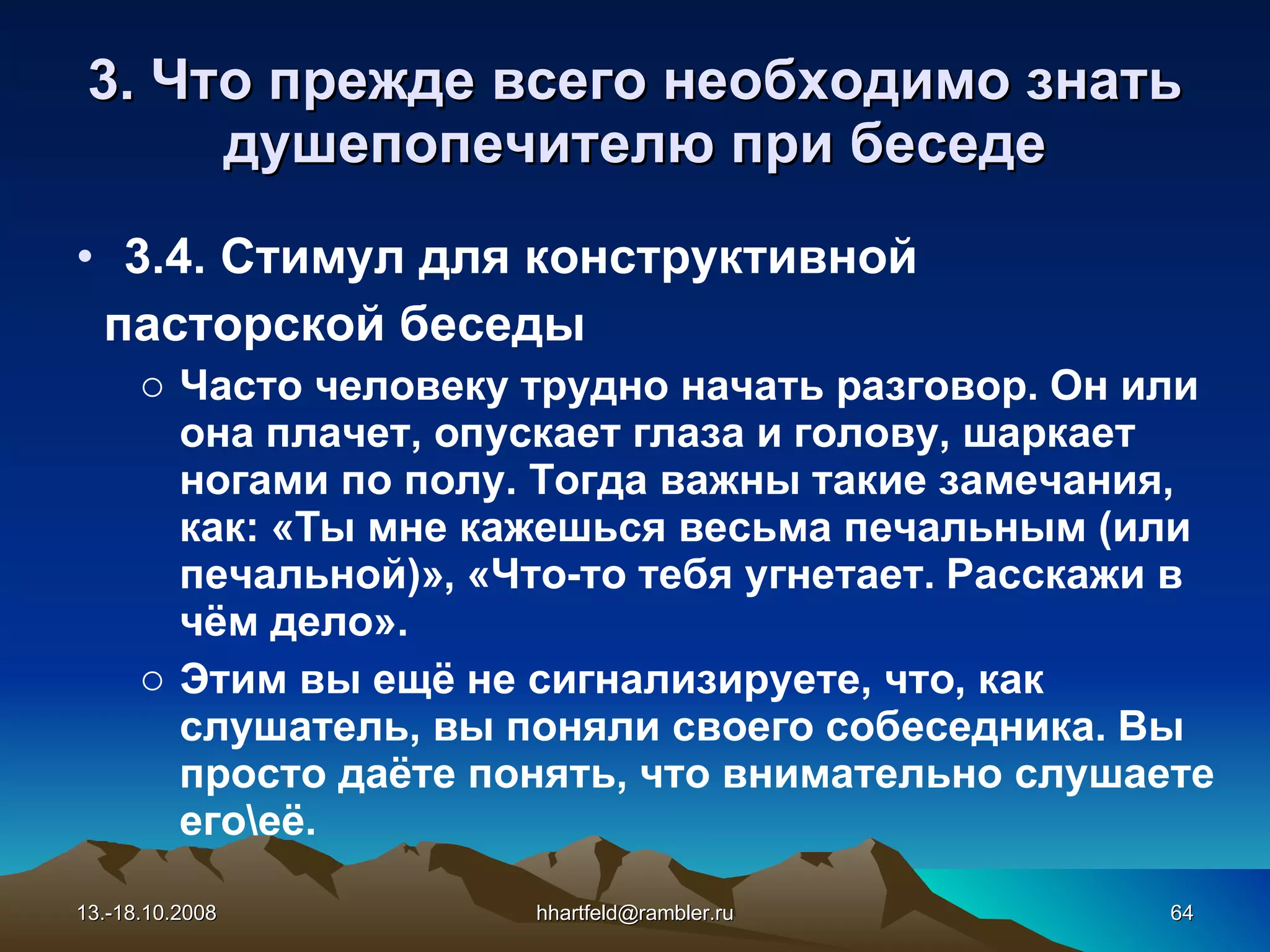 3. Что прежде всего необходимо знать душепопечителю при беседе 3.4. Стимул для конструктивной  пасторской беседы Часто человеку трудно начать разговор. Он или она плачет, опускает глаза и голову, шаркает ногами по полу. Тогда важны такие замечания, как: «Ты мне кажешься весьма печальным (или печальной)», «Что-то тебя угнетает. Расскажи в чём дело». Этим вы ещё не сигнализируете, что, как слушатель, вы поняли своего собеседника. Вы просто даёте понять, что внимательно слушаете его\её. 13.-18.10.2008 [email_address] 