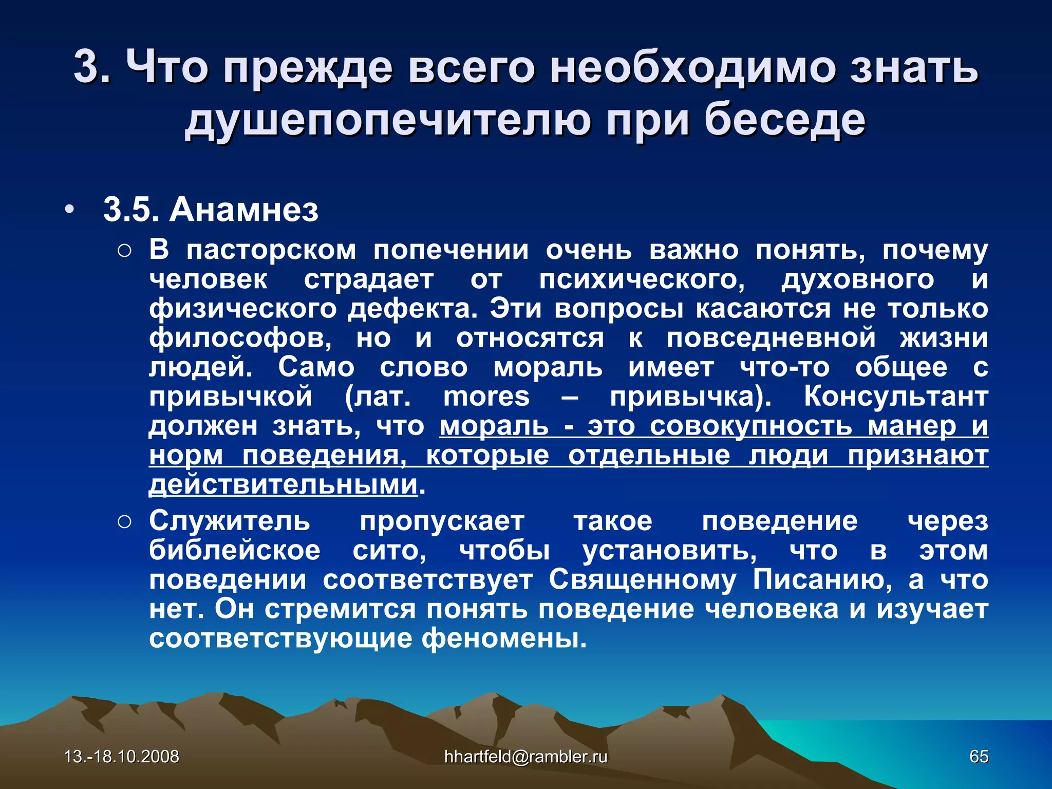 3. Что прежде всего необходимо знать душепопечителю при беседе 3.5.  Анамнез В пасторском попечении очень важно понять, почему человек страдает от психического, духовного и физического дефекта. Эти вопросы касаются не только философов, но и относятся к повседневной жизни людей. Само слово мораль имеет что-то общее с привычкой (лат. mores – привычка). Консультант должен знать, что  мораль - это совокупность манер и норм поведения, которые отдельные люди признают действительными . Служитель пропускает такое поведение через библейское сито, чтобы установить, что в этом поведении соответствует Священному Писанию, а что нет. Он стремится понять поведение человека и изучает соответствующие феномены. 13.-18.10.2008 [email_address] 