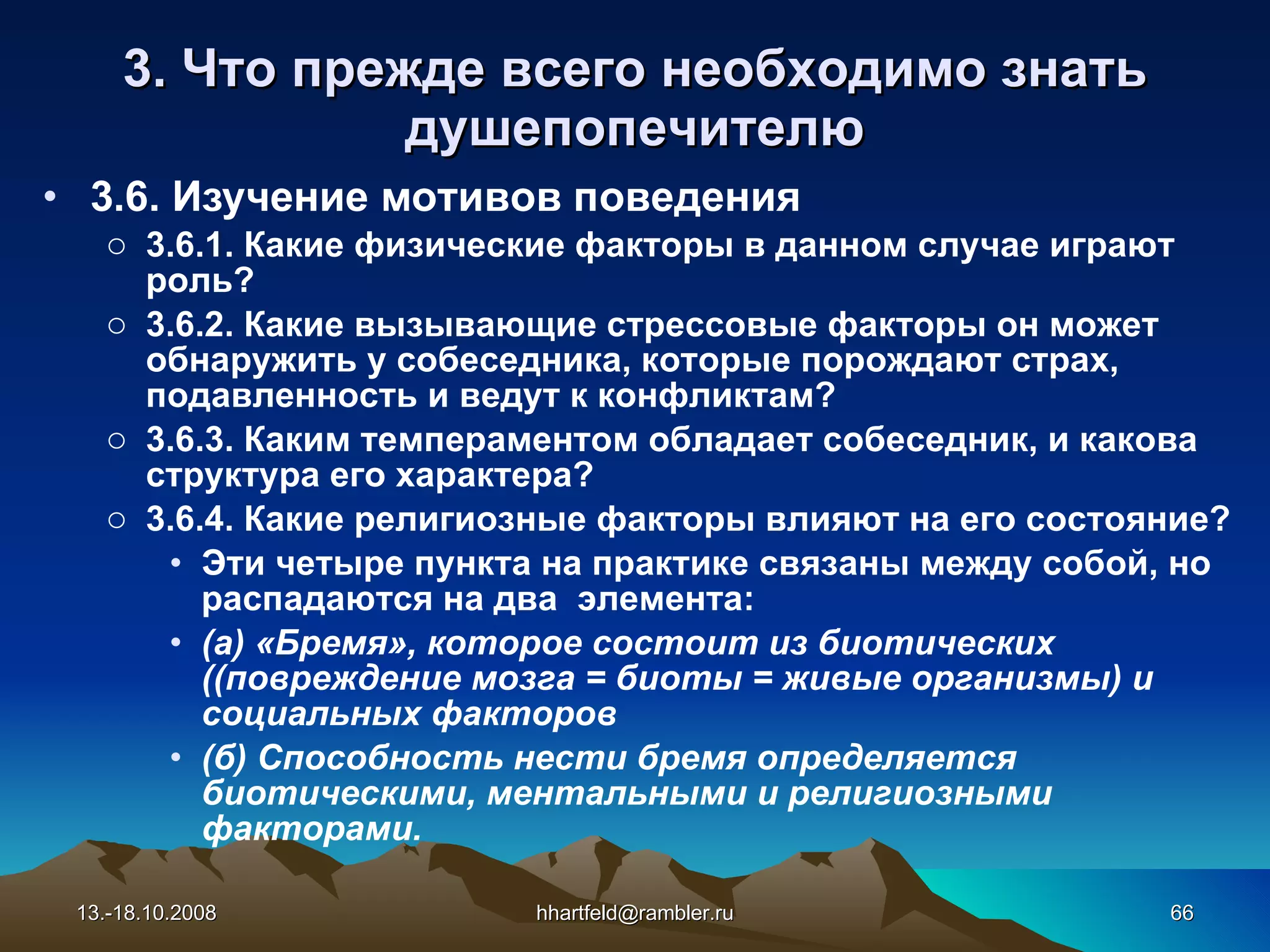 3. Что прежде всего необходимо знать душепопечителю 3.6. Изучение мотивов  поведения 3.6.1. Какие физические факторы в данном случае играют роль? 3.6.2. Какие вызывающие стрессовые факторы он может обнаружить у собеседника, которые порождают страх, подавленность и ведут к конфликтам? 3.6.3. Каким темпераментом обладает собеседник, и какова структура его характера? 3.6.4. Какие религиозные факторы влияют на его состояние? Эти четыре пункта на практике связаны между собой, но распадаются на два  элемента: (а) «Бремя», которое состоит из биотических ((повреждение мозга = биоты = живые организмы) и социальных факторов (б) Способность нести бремя определяется биотическими, ментальными и религиозными факторами. 13.-18.10.2008 [email_address] 