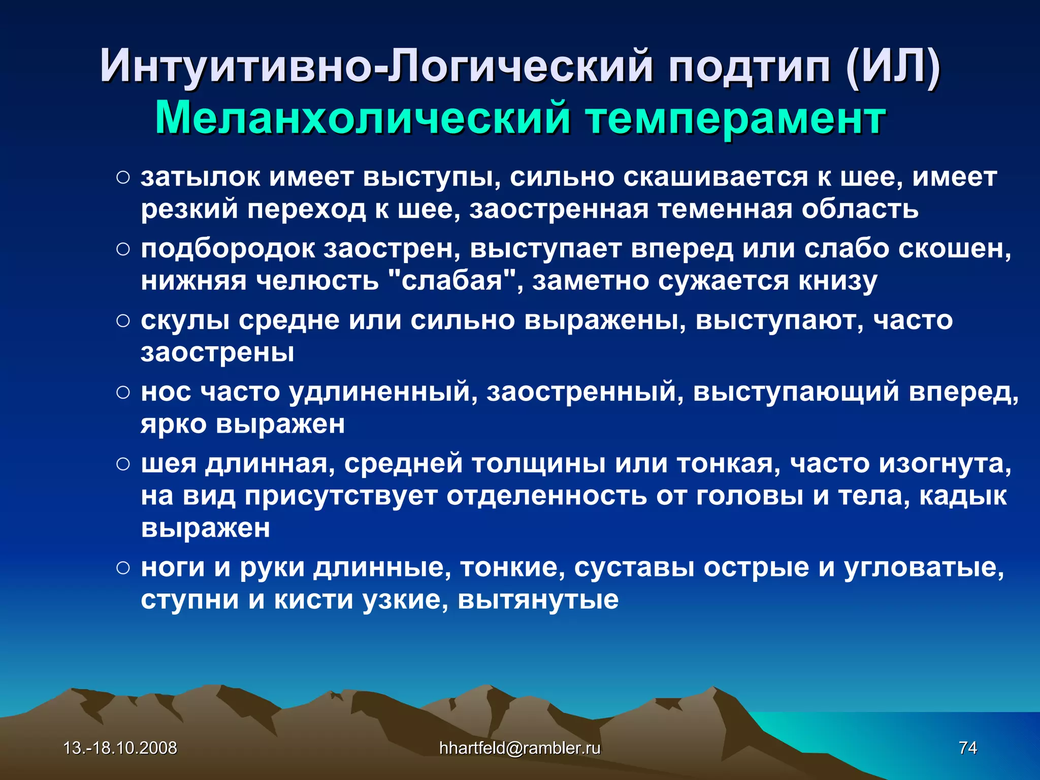Интуитивно-Логический подтип (ИЛ) Меланхолический темперамент затылок имеет выступы, сильно скашивается к шее, имеет резкий переход к шее, заостренная теменная область подбородок заострен, выступает вперед или слабо скошен, нижняя челюсть &quot;слабая&quot;, заметно сужается книзу скулы средне или сильно выражены, выступают, часто заострены нос часто удлиненный, заостренный, выступающий вперед, ярко выражен шея длинная, средней толщины или тонкая, часто изогнута, на вид присутствует отделенность от головы и тела, кадык выражен ноги и руки длинные, тонкие, суставы острые и угловатые, ступни и кисти узкие, вытянутые 13.-18.10.2008 [email_address] 