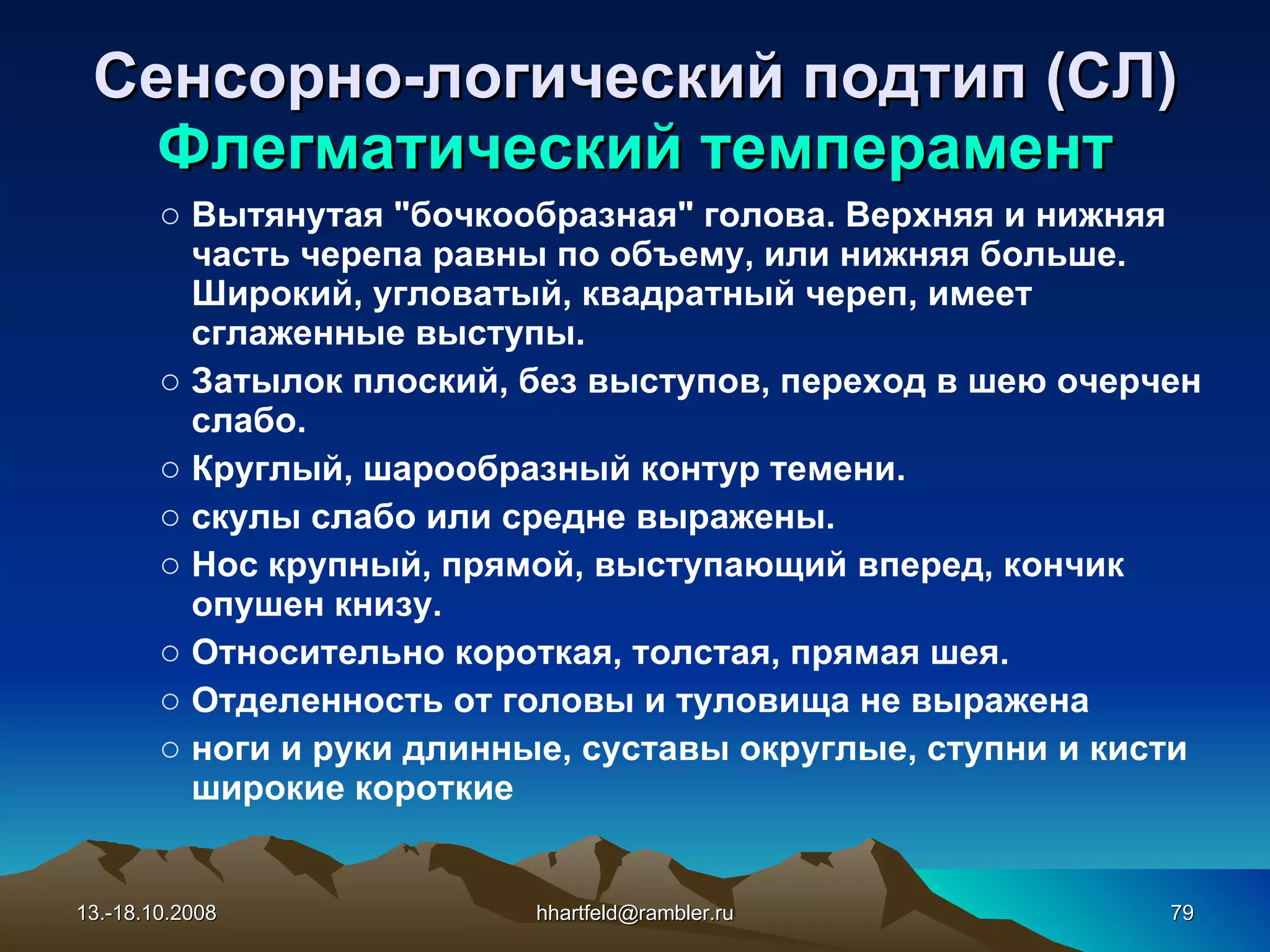 Сенсорно-логический подтип (СЛ) Флегматический темперамент Вытянутая &quot;бочкообразная&quot; голова. Верхняя и нижняя часть черепа равны по объему, или нижняя больше. Широкий, угловатый, квадратный череп, имеет сглаженные выступы.  Затылок плоский, без выступов, переход в шею очерчен слабо.  Круглый, шарообразный контур темени.  скулы слабо или средне выражены.  Нос крупный, прямой, выступающий вперед, кончик опушен книзу.  Относительно короткая, толстая, прямая шея.  Отделенность от головы и туловища не выражена ноги и руки длинные, суставы округлые, ступни и кисти широкие короткие 13.-18.10.2008 [email_address] 