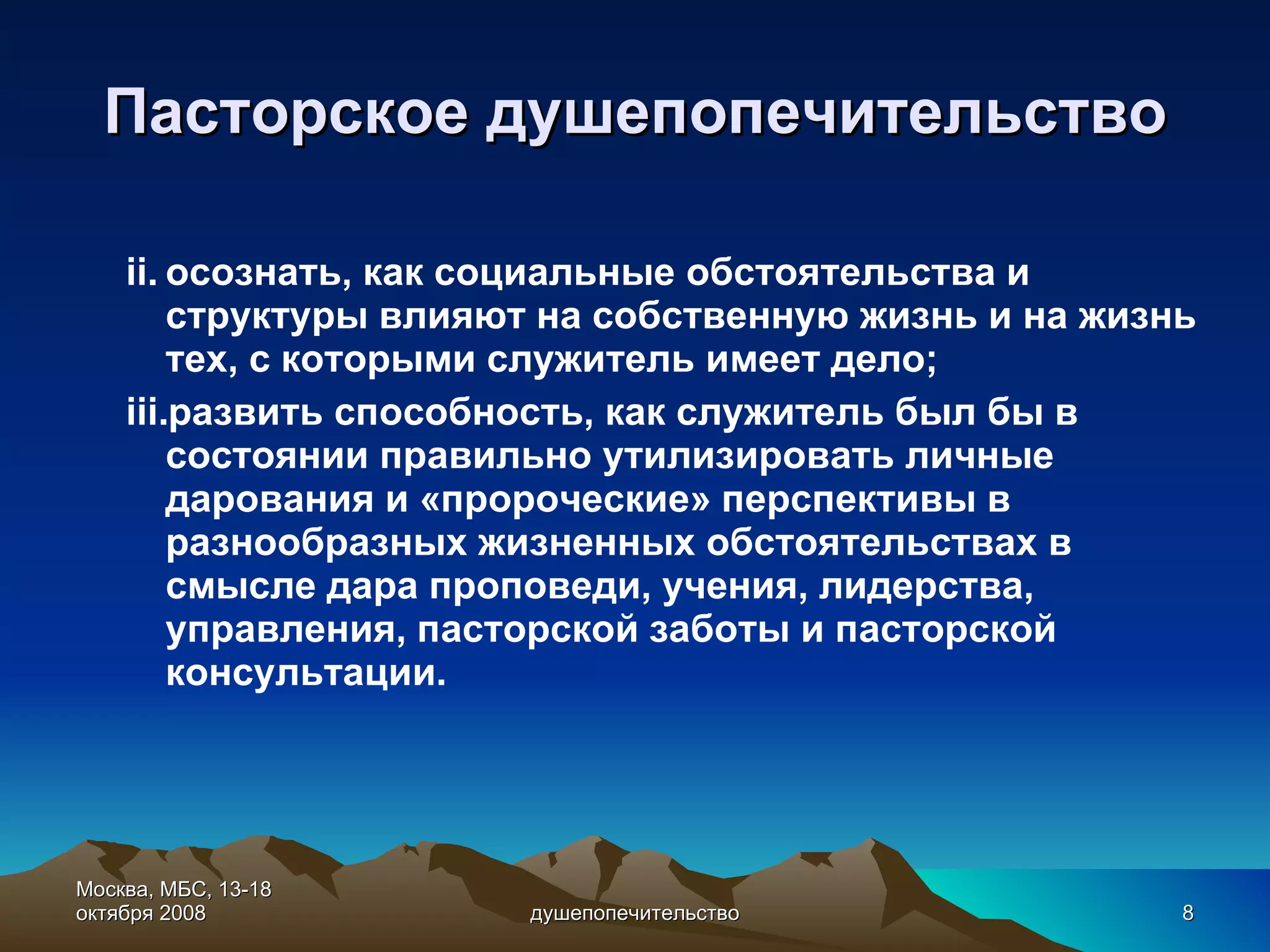 Пасторское душепопечительство осознать, как социальные обстоятельства и структуры влияют на собственную жизнь и на жизнь тех, с которыми служитель имеет дело; развить способность, как служитель был бы в состоянии правильно утилизировать личные дарования и «пророческие» перспективы в разнообразных жизненных обстоятельствах в смысле дара проповеди, учения, лидерства, управления, пасторской заботы и пасторской консультации. Москва, МБС, 13- 1 8 октября 2008 душепопечительство 