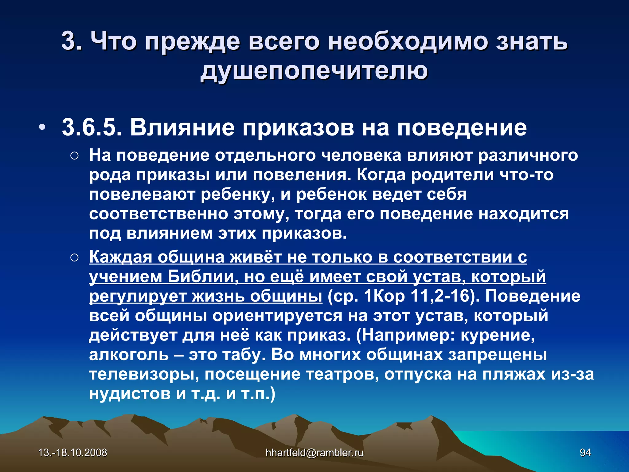 3. Что прежде всего необходимо знать душепопечителю 3.6.5. Влияние приказов на поведение На поведение отдельного человека влияют различного рода приказы или повеления. Когда родители что-то повелевают ребенку, и ребенок ведет себя соответственно этому, тогда его поведение находится под влиянием этих приказов. Каждая община живёт не только в соответствии с учением Библии, но ещё имеет свой устав, который регулирует жизнь общины  (ср. 1Кор 11,2-16). Поведение всей общины ориентируется на этот устав, который действует для неё как приказ. (Например: курение, алкоголь – это табу. Во многих общинах запрещены телевизоры, посещение театров, отпуска на пляжах из-за нудистов и т.д. и т.п.) 13.-18.10.2008 [email_address] 