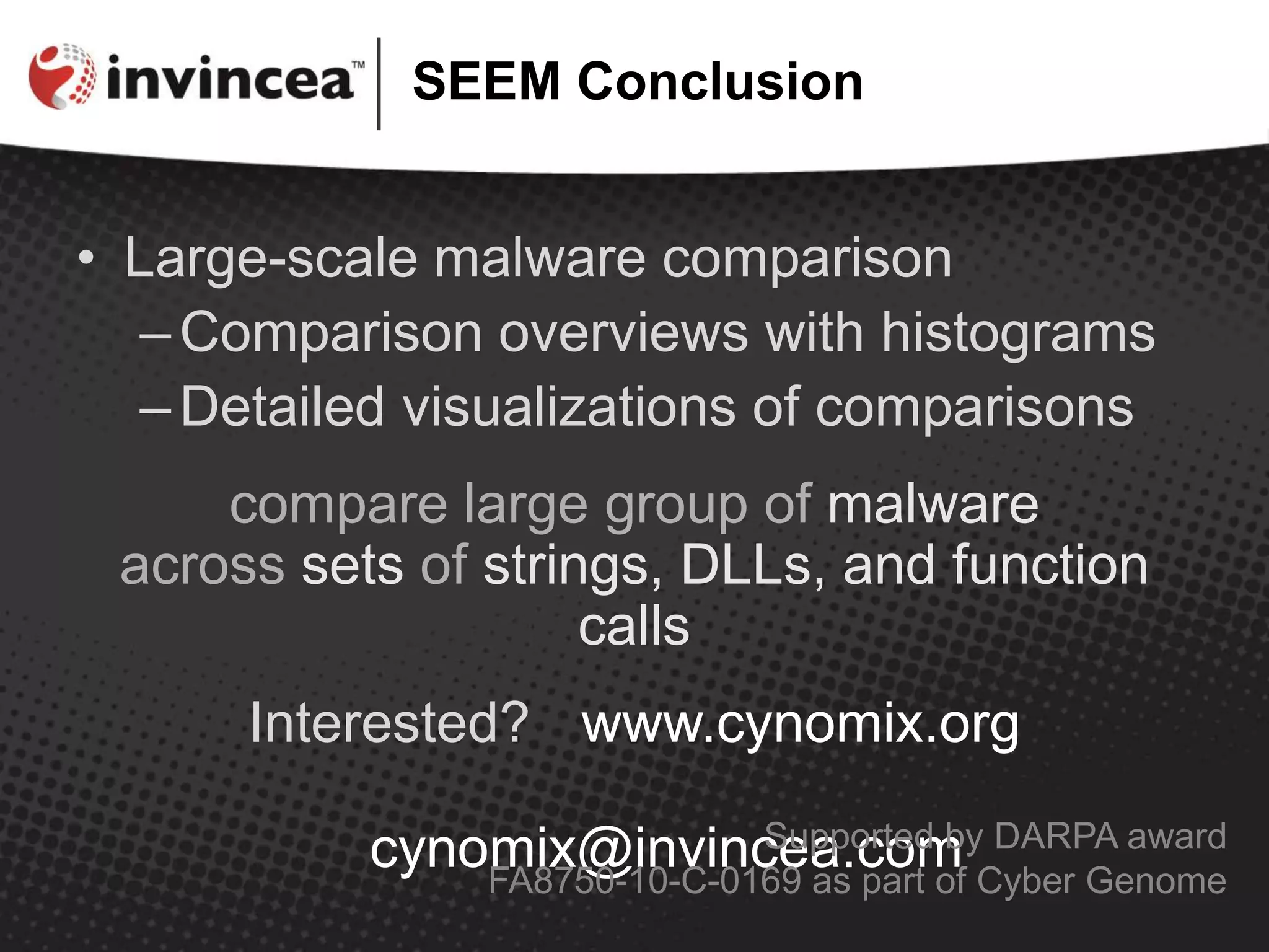 SEEM Conclusion
• Large-scale malware comparison
–Comparison overviews with histograms
–Detailed visualizations of comparisons
compare large group of malware
across sets of strings, DLLs, and function
calls
Interested? www.cynomix.org
cynomix@invincea.comSupported by DARPA award
FA8750-10-C-0169 as part of Cyber Genome
 