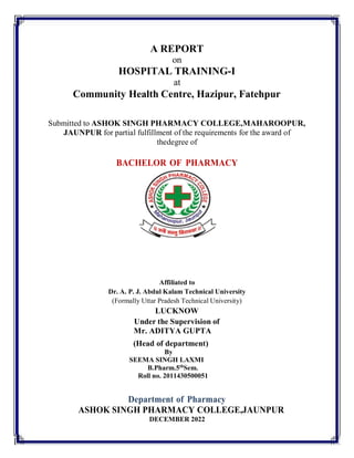 A REPORT
on
HOSPITAL TRAINING-I
at
Community Health Centre, Hazipur, Fatehpur
Submitted to ASHOK SINGH PHARMACY COLLEGE,MAHAROOPUR,
JAUNPUR for partial fulfillment of the requirements for the award of
thedegree of
BACHELOR OF PHARMACY
Affiliated to
Dr. A. P. J. Abdul Kalam Technical University
(Formally Uttar Pradesh Technical University)
LUCKNOW
Under the Supervision of
Mr. ADITYA GUPTA
(Head of department)
By
SEEMA SINGH LAXMI
B.Pharm.5th
Sem.
Roll no. 2011430500051
Department of Pharmacy
ASHOK SINGH PHARMACY COLLEGE,JAUNPUR
DECEMBER 2022
 