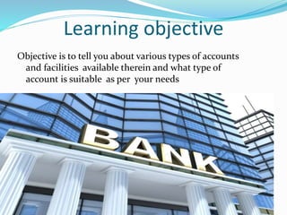 Learning objective
Objective is to tell you about various types of accounts
and facilities available therein and what type of
account is suitable as per your needs
 