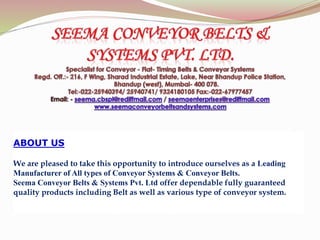 ABOUT US
We are pleased to take this opportunity to introduce ourselves as a Leading
Manufacturer of All types of Conveyor Systems & Conveyor Belts.
Seema Conveyor Belts & Systems Pvt. Ltd offer dependable fully guaranteed
quality products including Belt as well as various type of conveyor system.
 