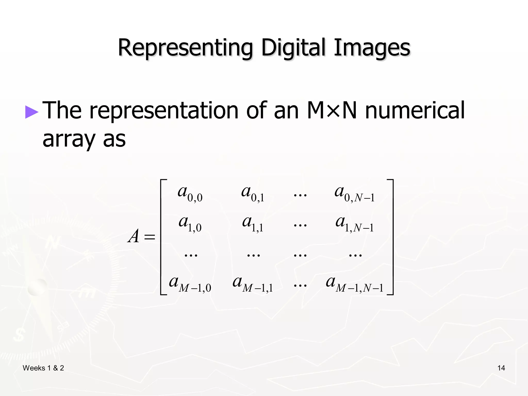 Weeks 1 & 2 14
Representing Digital Images
►The representation of an M×N numerical
array as
0,0 0,1 0, 1
1,0 1,1 1, 1
1,0 1,1 1, 1
...
...
... ... ... ...
...
N
N
M M M N
a a a
a a a
A
a a a


   
 
 
 

 
 
 
 