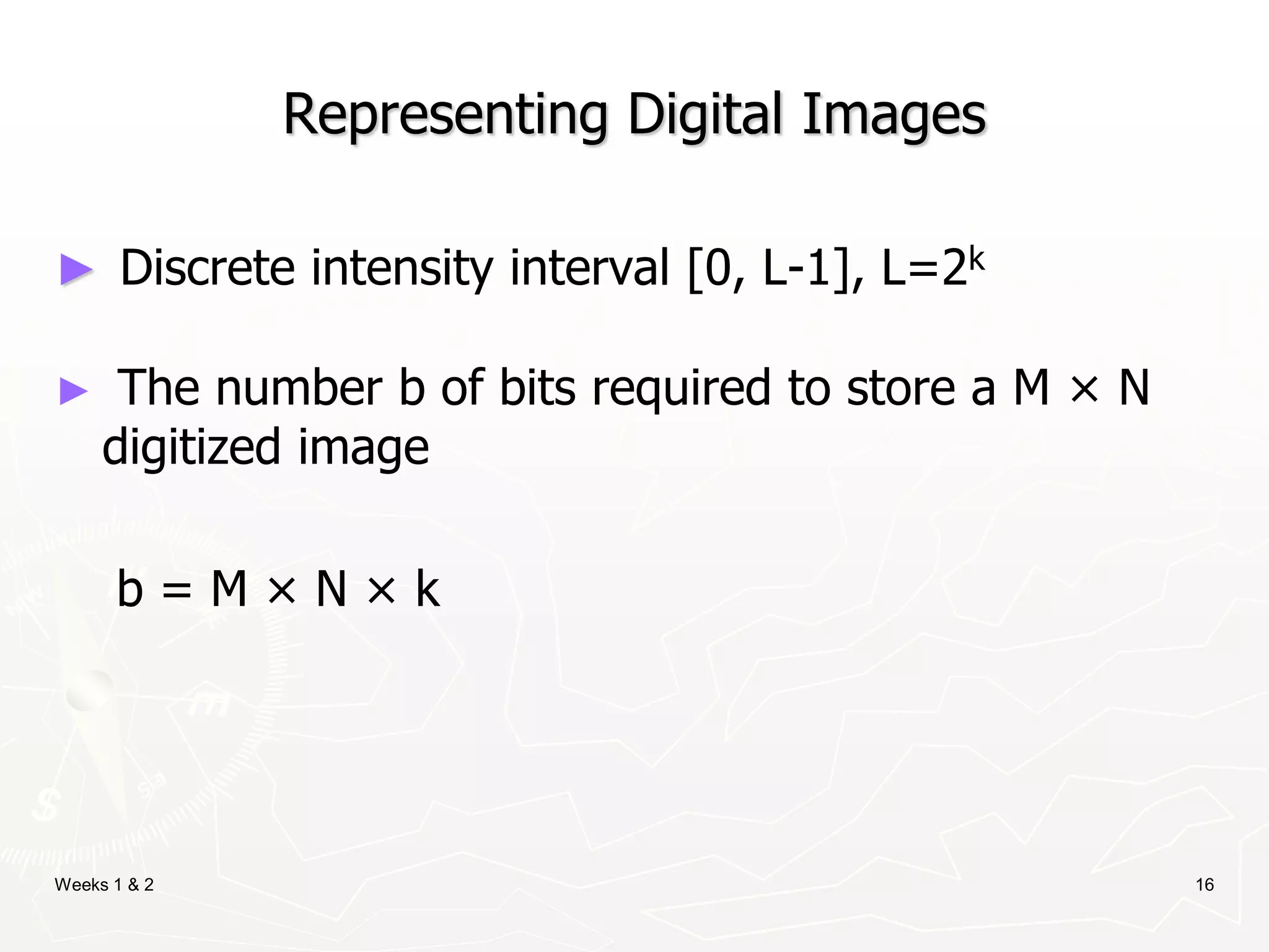 Weeks 1 & 2 16
Representing Digital Images
► Discrete intensity interval [0, L-1], L=2k
► The number b of bits required to store a M × N
digitized image
b = M × N × k
 