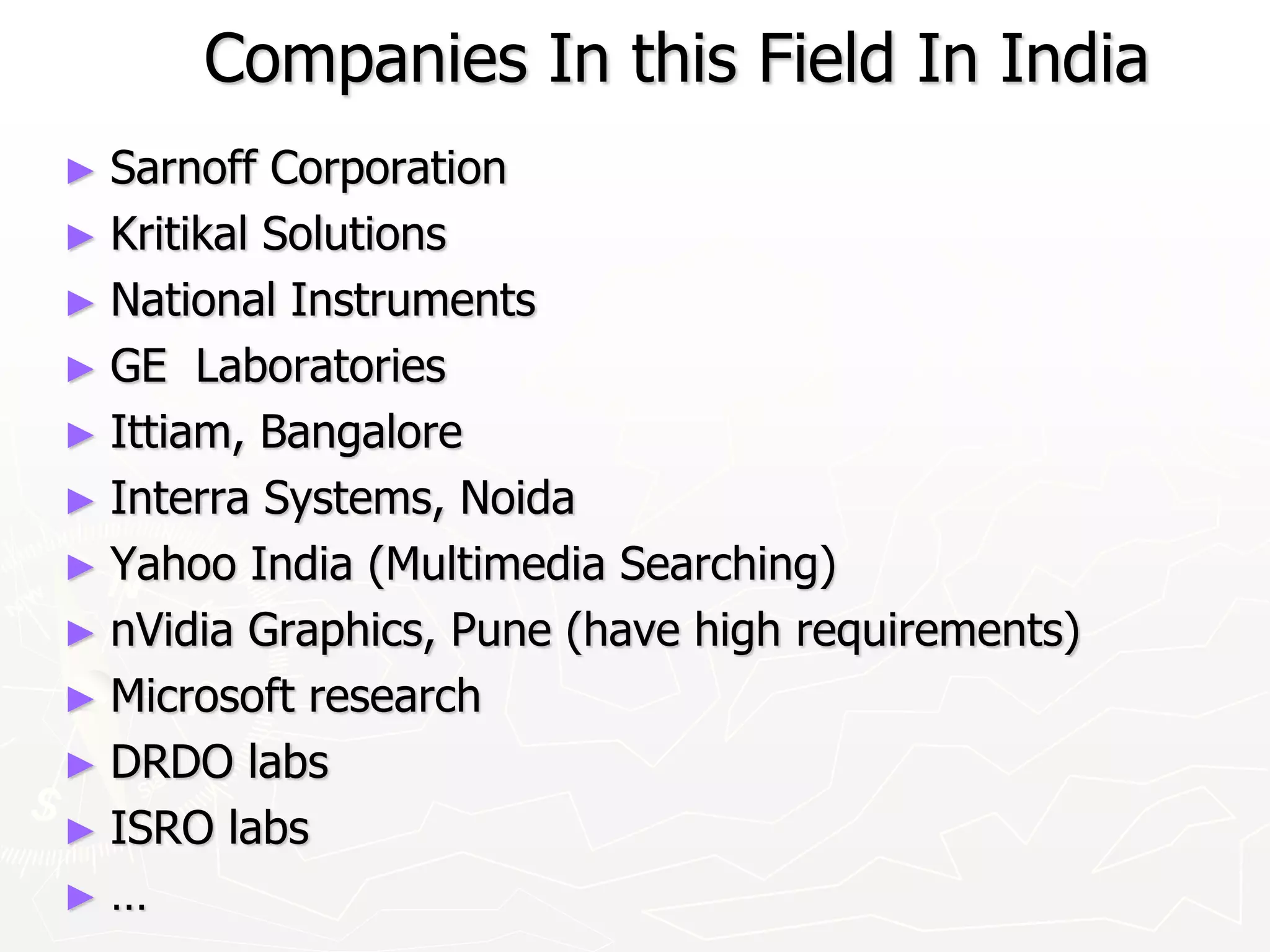 Companies In this Field In India
► Sarnoff Corporation
► Kritikal Solutions
► National Instruments
► GE Laboratories
► Ittiam, Bangalore
► Interra Systems, Noida
► Yahoo India (Multimedia Searching)
► nVidia Graphics, Pune (have high requirements)
► Microsoft research
► DRDO labs
► ISRO labs
► …
 