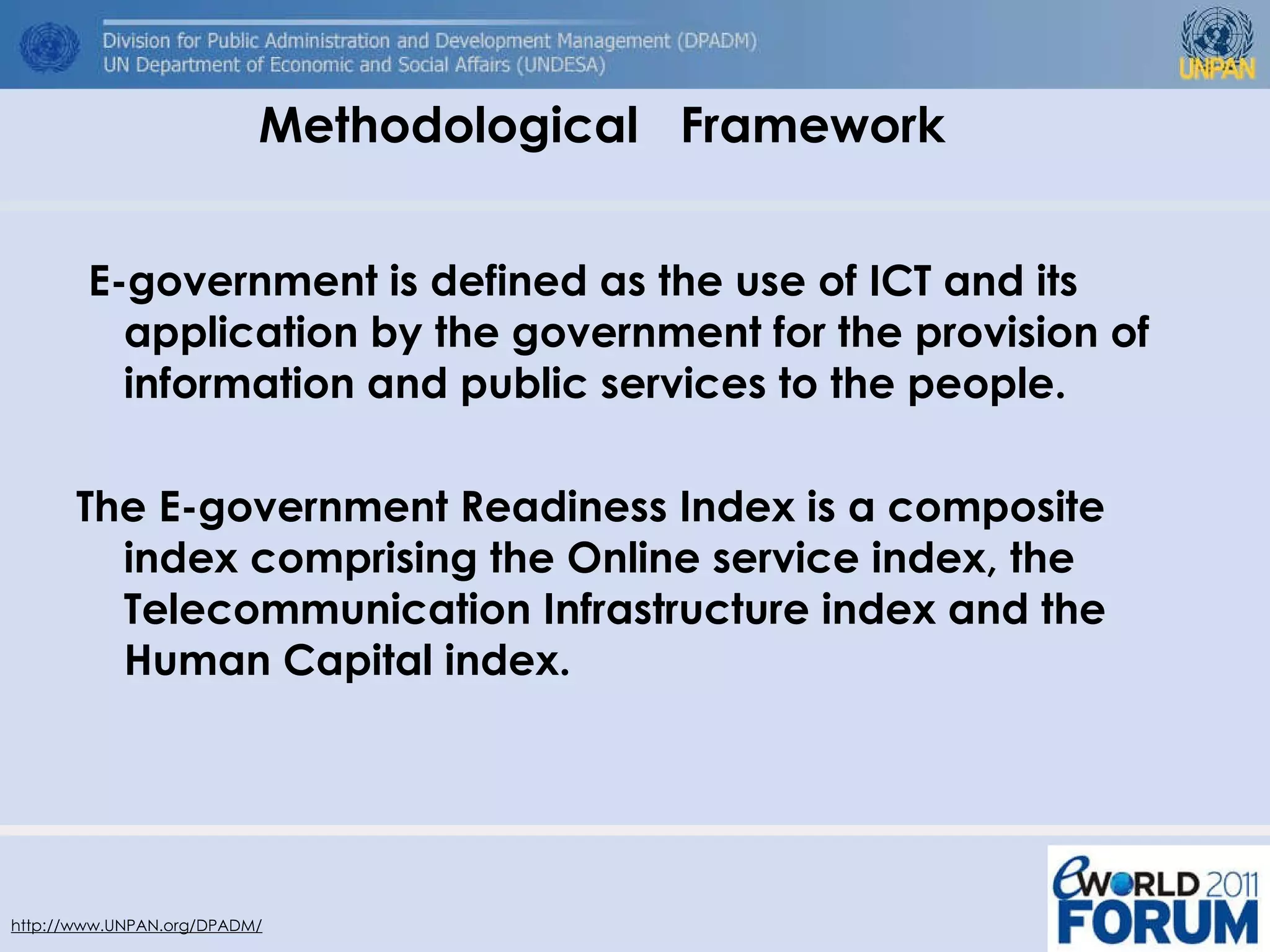E-government is defined as the use of ICT and its application by the government for the provision of information and public services to the people.   The E-government Readiness Index is a composite index comprising the Online service index, the Telecommunication Infrastructure index and the Human Capital index.  Methodological  Framework  http://www.UNPAN.org/DPADM/ 