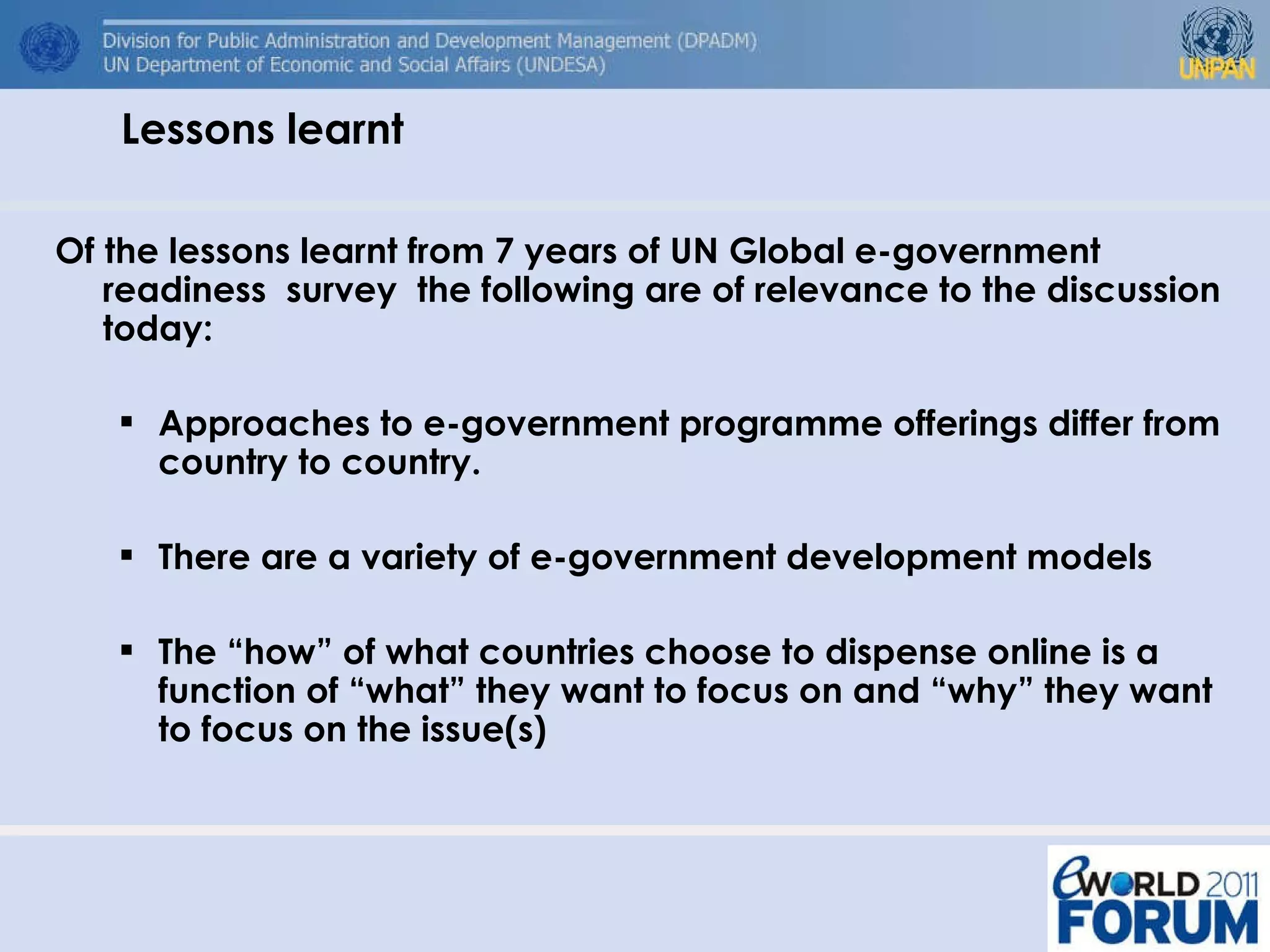 Of the lessons learnt from 7 years of UN Global e-government readiness  survey  the following are of relevance to the discussion today: Approaches to e-government programme offerings differ from country to country. There are a variety of e-government development models  The “how” of what countries choose to dispense online is a function of “what” they want to focus on and “why” they want to focus on the issue(s)  Lessons learnt 