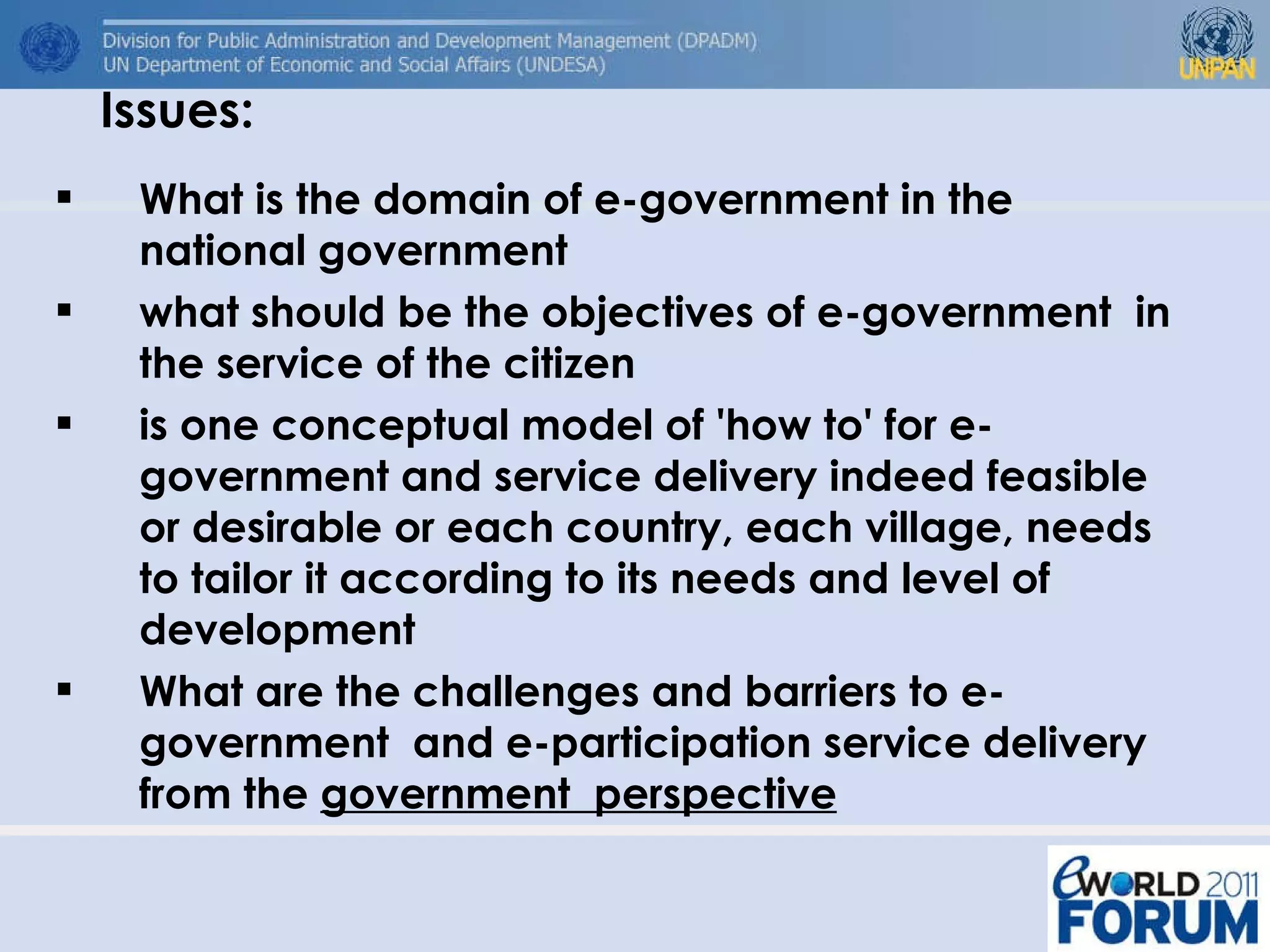 Issues: What is the domain of e-government in the national government  what should be the objectives of e-government  in the service of the citizen is one conceptual model of 'how to' for e-government and service delivery indeed feasible or desirable or each country, each village, needs to tailor it according to its needs and level of development What are the challenges and barriers to e-government  and e-participation service delivery from the  government  perspective 