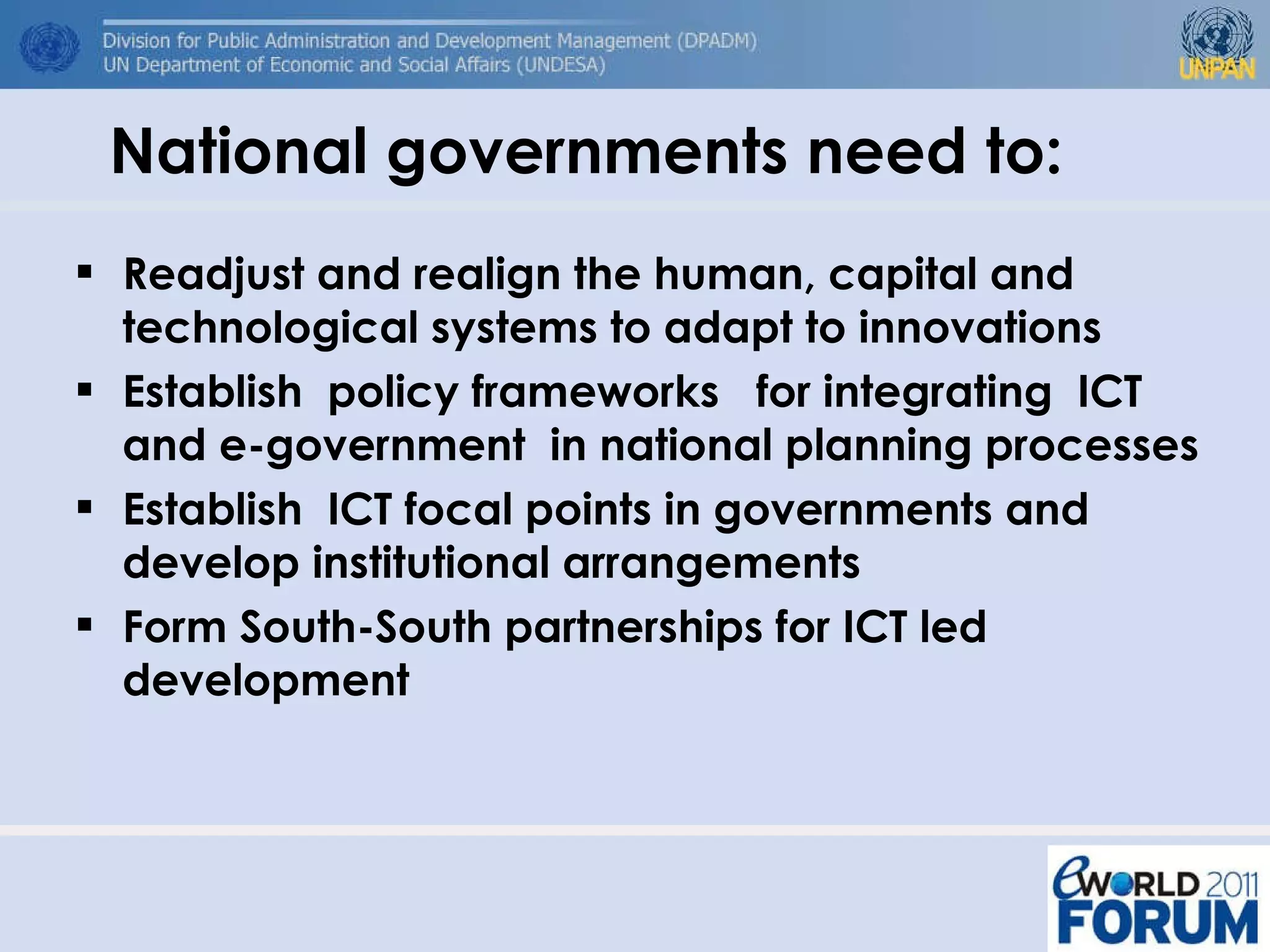 National governments need to: Readjust and realign the human, capital and technological systems to adapt to innovations Establish  policy frameworks  for integrating  ICT and e-government  in national planning processes Establish  ICT focal points in governments and develop institutional arrangements Form South-South partnerships for ICT led development 