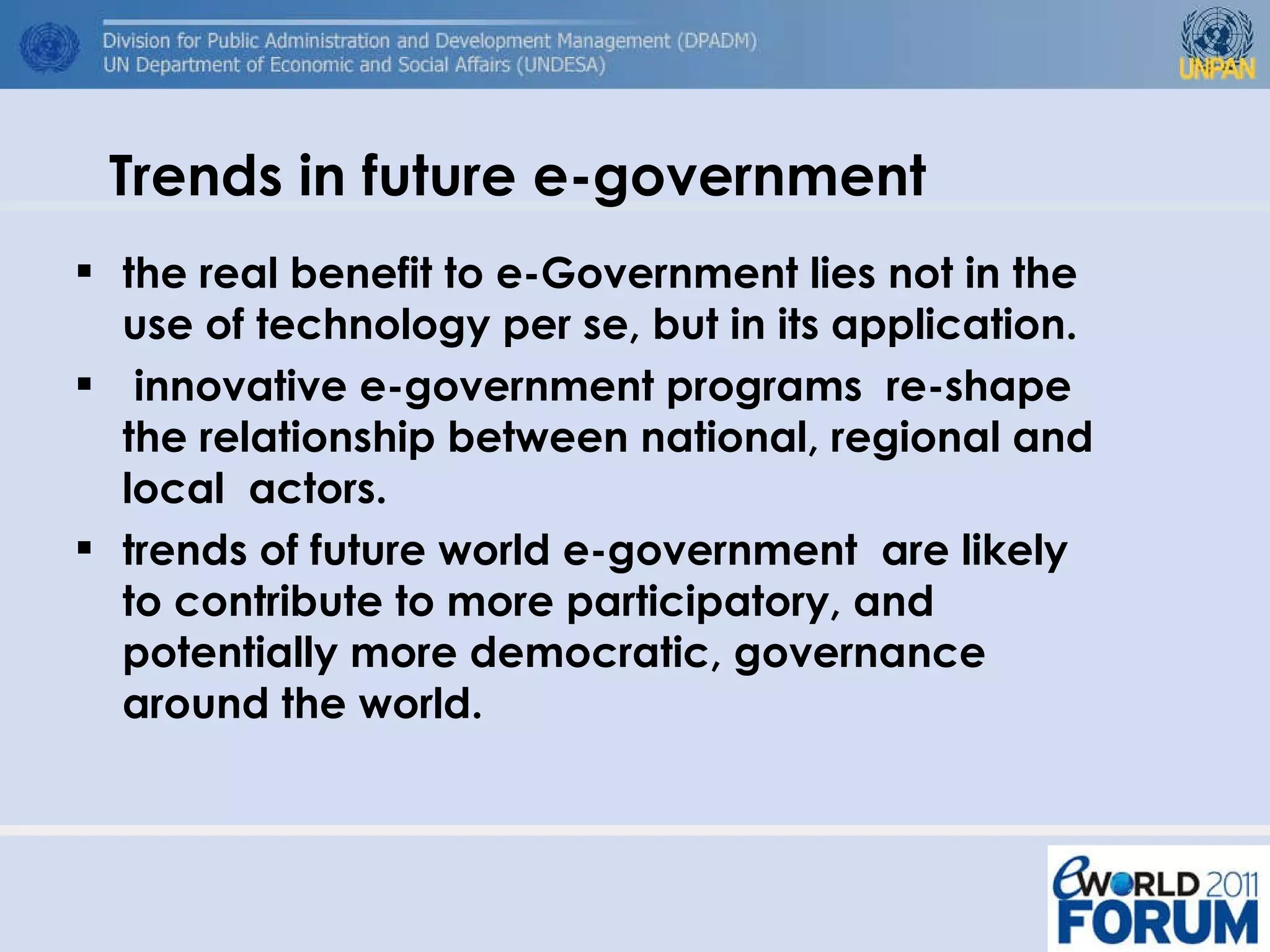 Trends in future e-government the real benefit to e-Government lies not in the use of technology per se, but in its application.  innovative e-government programs  re-shape the relationship between national, regional and local  actors.  trends of future world e-government  are likely to contribute to more participatory, and potentially more democratic, governance around the world.  