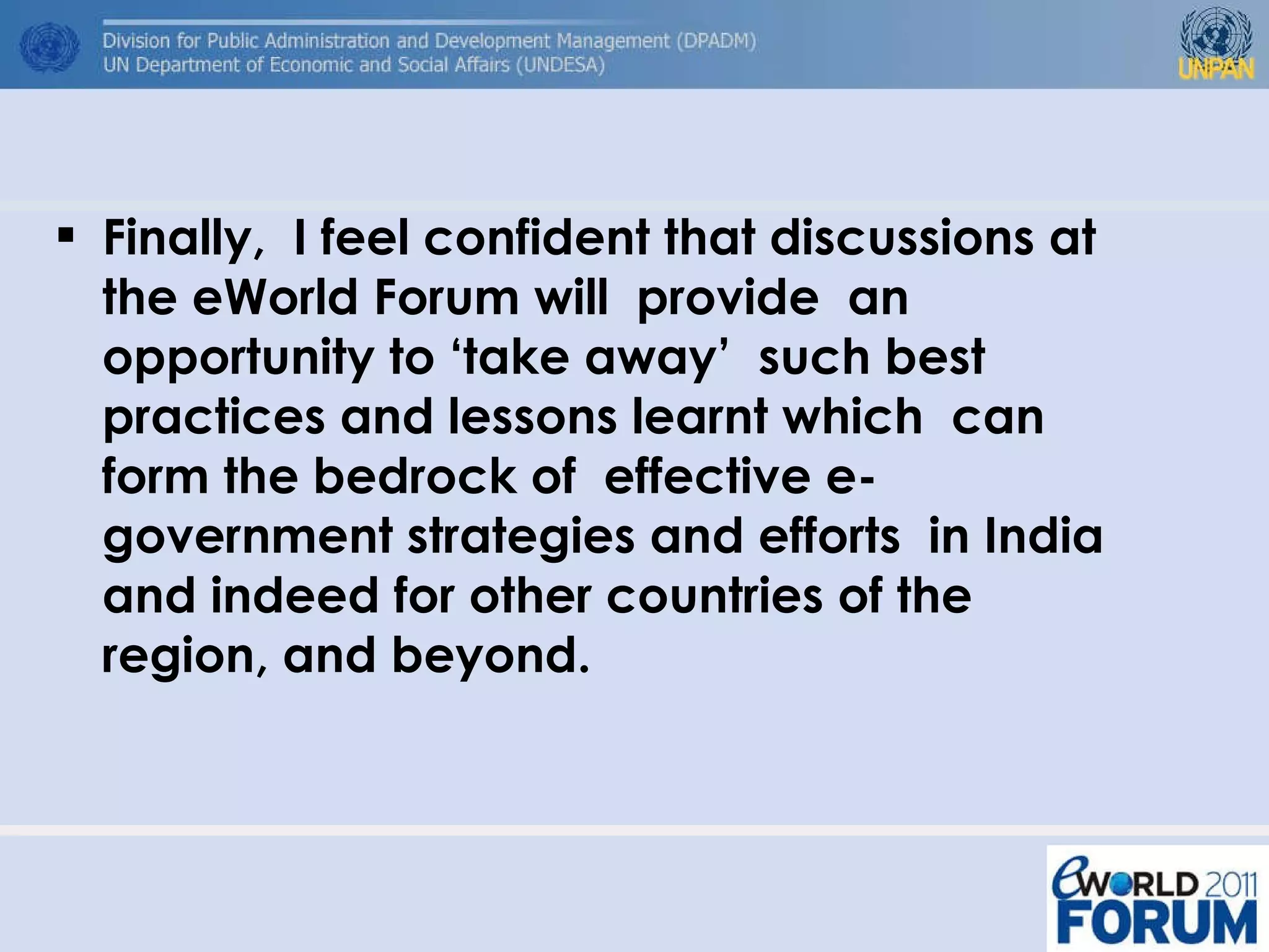 Finally,  I feel confident that discussions at the eWorld Forum will  provide  an opportunity to ‘take away’  such best practices and lessons learnt which  can form the bedrock of  effective e-government strategies and efforts  in India and indeed for other countries of the region, and beyond. 