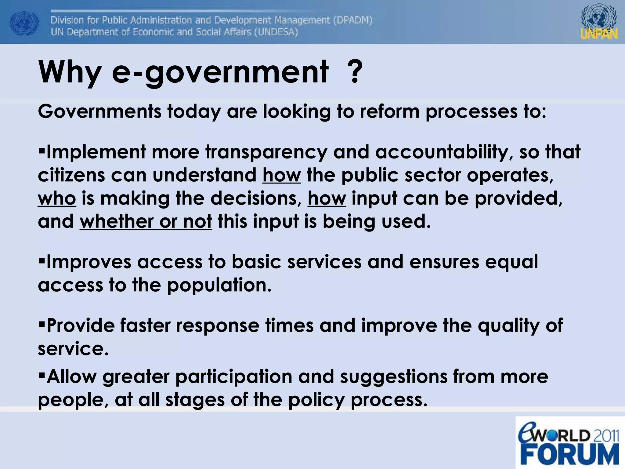 Why e-government  ? Governments today are looking to reform processes to: Implement more transparency and accountability, so that citizens can understand  how  the public sector operates,  who  is making the decisions,  how  input can be provided, and  whether or not  this input is being used.  Improves access to basic services and ensures equal access to the population.  Provide faster response times and improve the quality of service. Allow greater participation and suggestions from more people, at all stages of the policy process. 
