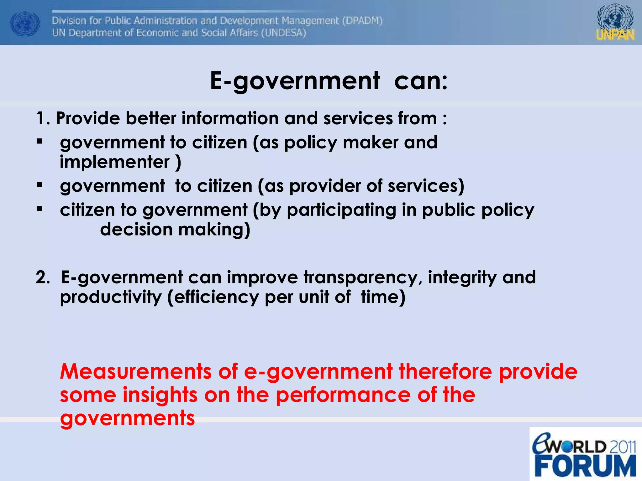 E-government  can: 1. Provide better information and services from : government to citizen (as policy maker and  implementer )  government  to citizen (as provider of services)  citizen to government (by participating in public policy  decision making) 2.  E-government can improve transparency, integrity and productivity (efficiency per unit of  time) Measurements of e-government therefore provide some insights on the performance of the governments 
