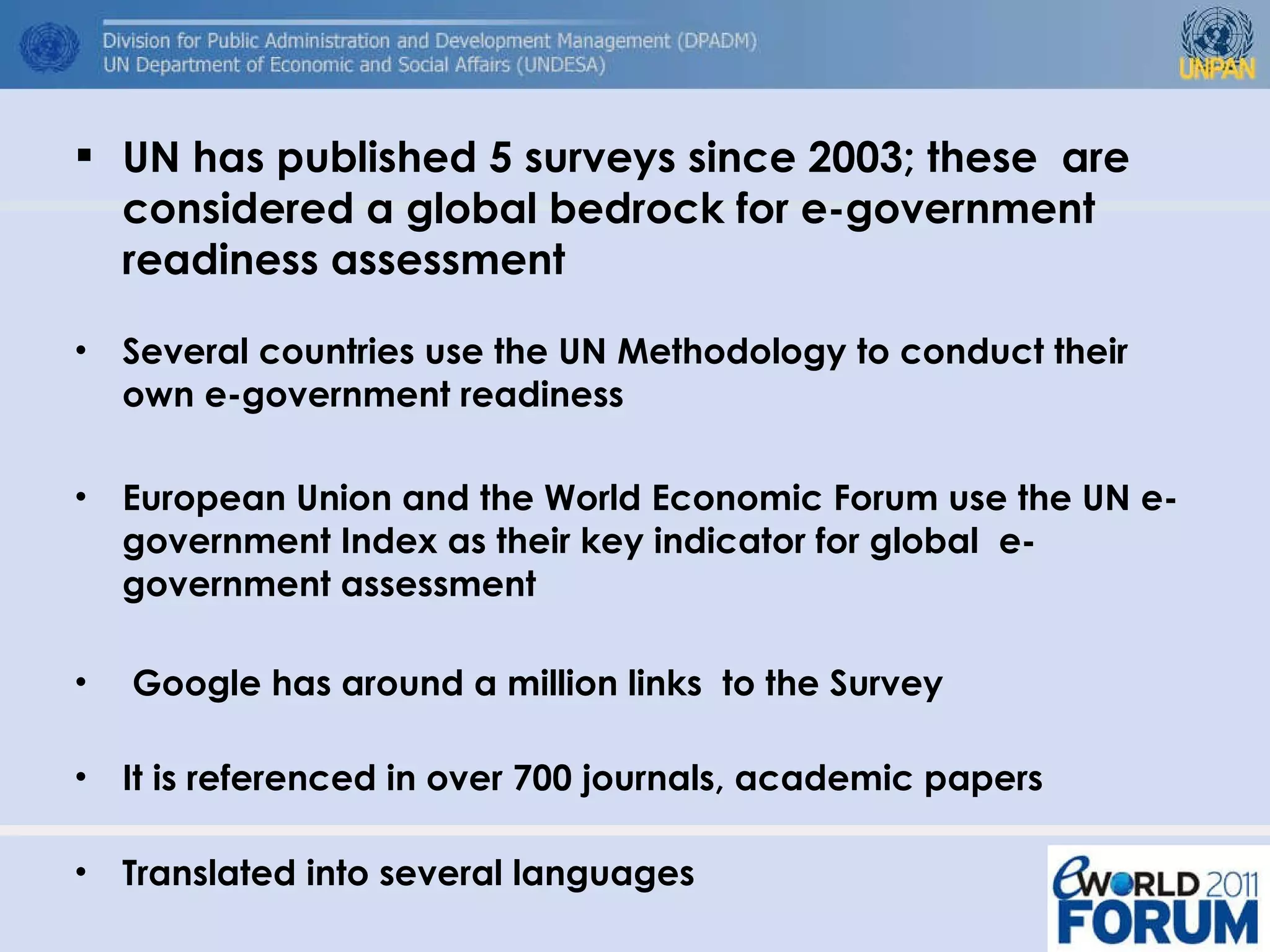 UN has published 5 surveys since 2003; these  are considered a global bedrock for e-government readiness assessment Several countries use the UN Methodology to conduct their own e-government readiness  European Union and the World Economic Forum use the UN e-government Index as their key indicator for global  e-government assessment Google has around a million links  to the Survey It is referenced in over 700 journals, academic papers  Translated into several languages 