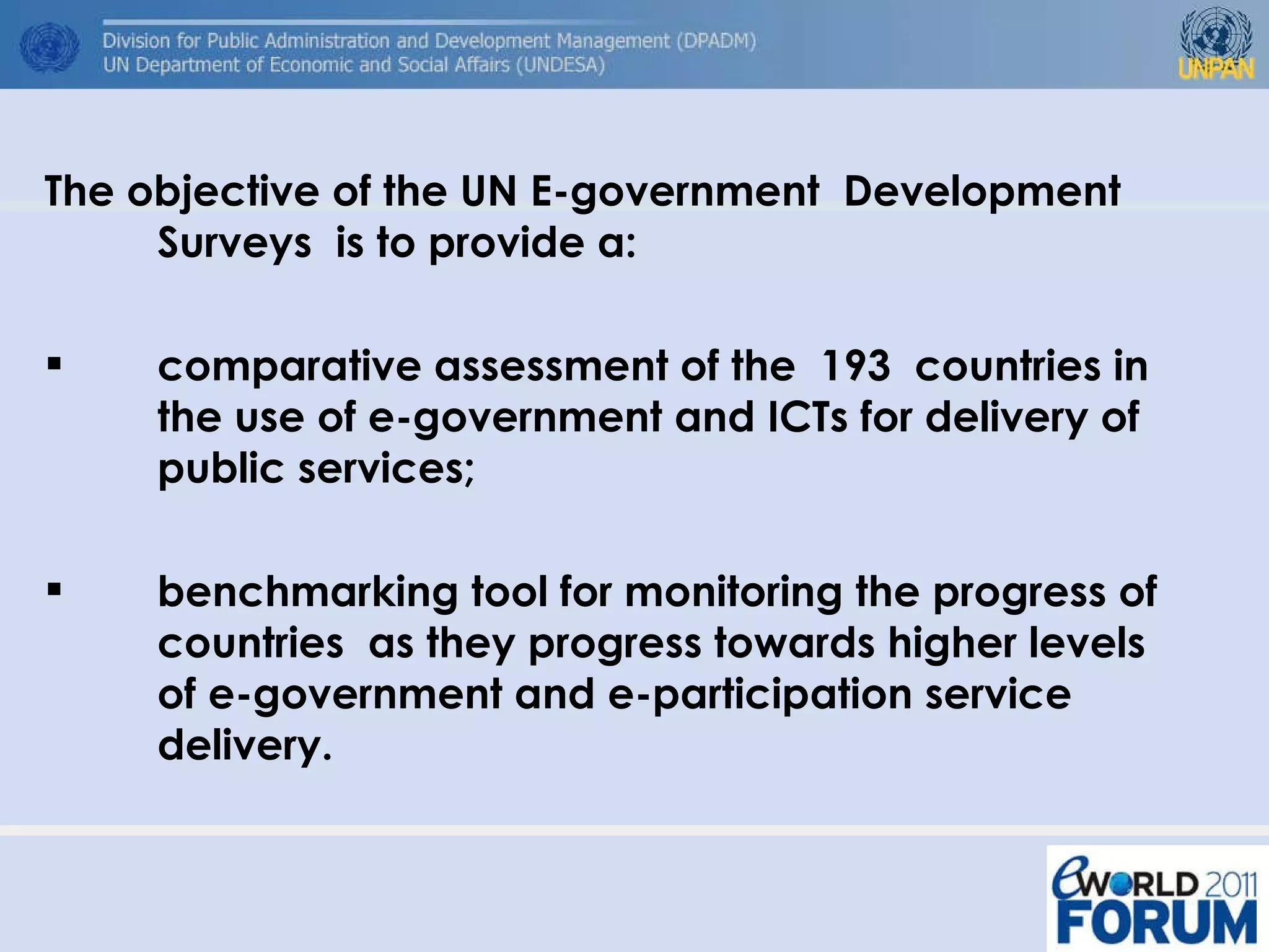 The objective of the UN E-government  Development Surveys  is to provide a: comparative assessment of the  193  countries in the use of e-government and ICTs for delivery of public services;  benchmarking tool for monitoring the progress of countries  as they progress towards higher levels of e-government and e-participation service delivery. 