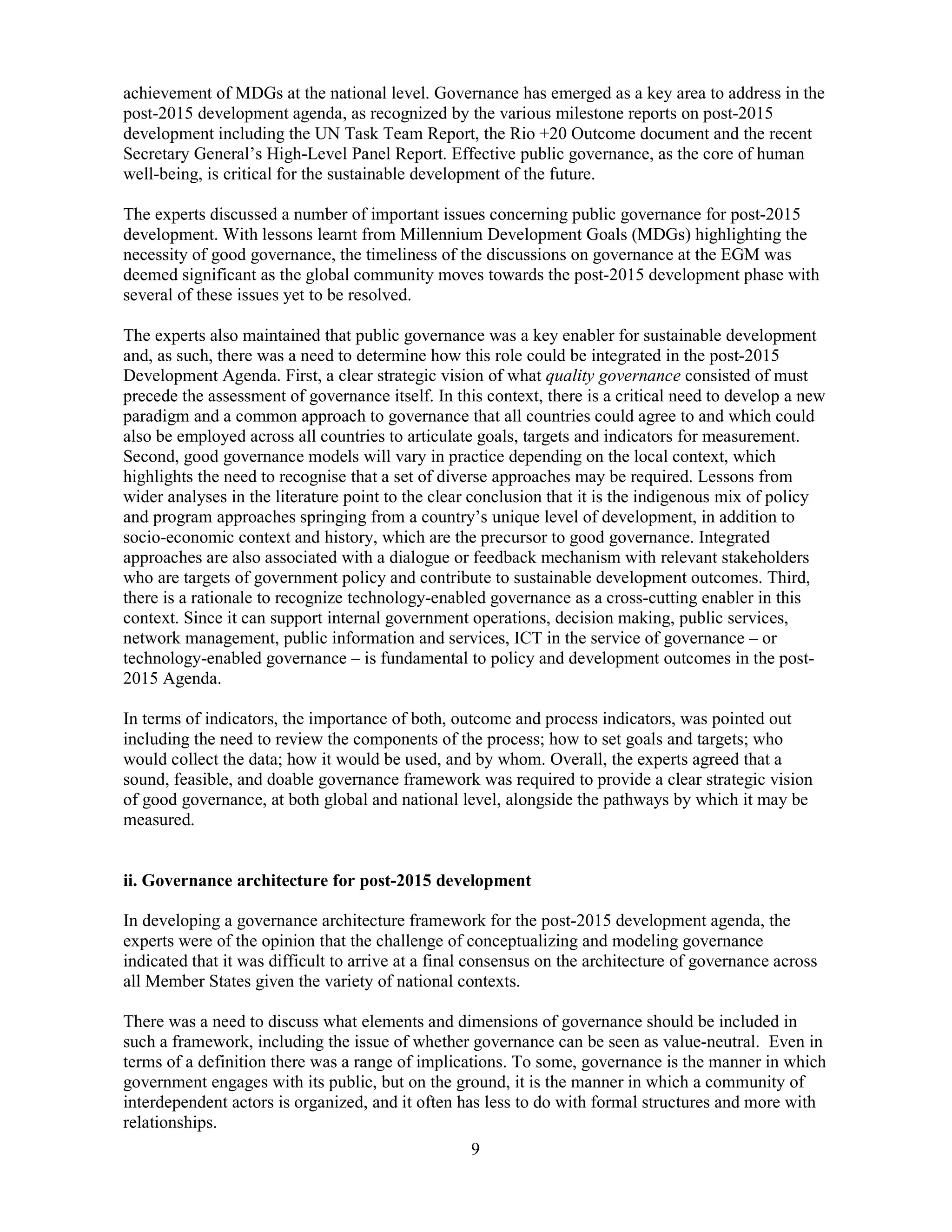 9
achievement of MDGs at the national level. Governance has emerged as a key area to address in the
post-2015 development agenda, as recognized by the various milestone reports on post-2015
development including the UN Task Team Report, the Rio +20 Outcome document and the recent
Secretary General’s High-Level Panel Report. Effective public governance, as the core of human
well-being, is critical for the sustainable development of the future.
The experts discussed a number of important issues concerning public governance for post-2015
development. With lessons learnt from Millennium Development Goals (MDGs) highlighting the
necessity of good governance, the timeliness of the discussions on governance at the EGM was
deemed significant as the global community moves towards the post-2015 development phase with
several of these issues yet to be resolved.
The experts also maintained that public governance was a key enabler for sustainable development
and, as such, there was a need to determine how this role could be integrated in the post-2015
Development Agenda. First, a clear strategic vision of what quality governance consisted of must
precede the assessment of governance itself. In this context, there is a critical need to develop a new
paradigm and a common approach to governance that all countries could agree to and which could
also be employed across all countries to articulate goals, targets and indicators for measurement.
Second, good governance models will vary in practice depending on the local context, which
highlights the need to recognise that a set of diverse approaches may be required. Lessons from
wider analyses in the literature point to the clear conclusion that it is the indigenous mix of policy
and program approaches springing from a country’s unique level of development, in addition to
socio-economic context and history, which are the precursor to good governance. Integrated
approaches are also associated with a dialogue or feedback mechanism with relevant stakeholders
who are targets of government policy and contribute to sustainable development outcomes. Third,
there is a rationale to recognize technology-enabled governance as a cross-cutting enabler in this
context. Since it can support internal government operations, decision making, public services,
network management, public information and services, ICT in the service of governance – or
technology-enabled governance – is fundamental to policy and development outcomes in the post-
2015 Agenda.
In terms of indicators, the importance of both, outcome and process indicators, was pointed out
including the need to review the components of the process; how to set goals and targets; who
would collect the data; how it would be used, and by whom. Overall, the experts agreed that a
sound, feasible, and doable governance framework was required to provide a clear strategic vision
of good governance, at both global and national level, alongside the pathways by which it may be
measured.
ii. Governance architecture for post-2015 development
In developing a governance architecture framework for the post-2015 development agenda, the
experts were of the opinion that the challenge of conceptualizing and modeling governance
indicated that it was difficult to arrive at a final consensus on the architecture of governance across
all Member States given the variety of national contexts.
There was a need to discuss what elements and dimensions of governance should be included in
such a framework, including the issue of whether governance can be seen as value-neutral. Even in
terms of a definition there was a range of implications. To some, governance is the manner in which
government engages with its public, but on the ground, it is the manner in which a community of
interdependent actors is organized, and it often has less to do with formal structures and more with
relationships.
 