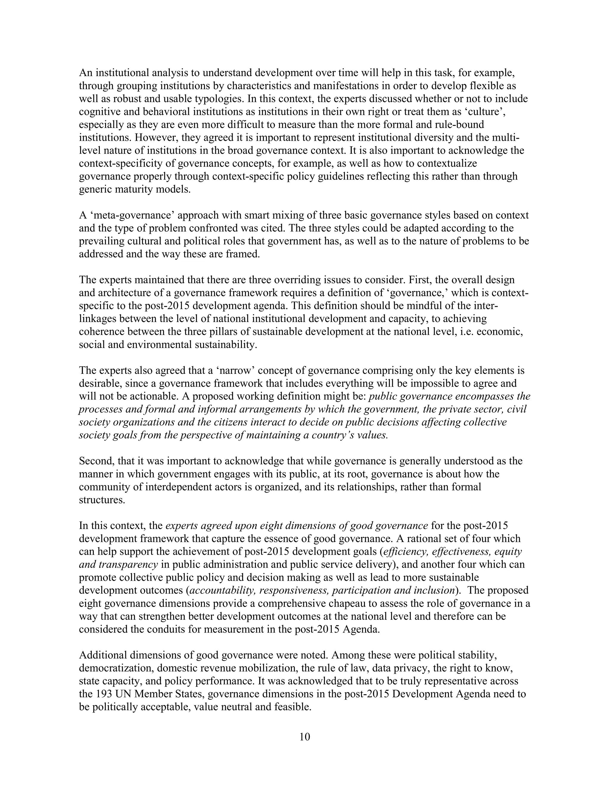 10
An institutional analysis to understand development over time will help in this task, for example,
through grouping institutions by characteristics and manifestations in order to develop flexible as
well as robust and usable typologies. In this context, the experts discussed whether or not to include
cognitive and behavioral institutions as institutions in their own right or treat them as ‘culture’,
especially as they are even more difficult to measure than the more formal and rule-bound
institutions. However, they agreed it is important to represent institutional diversity and the multi-
level nature of institutions in the broad governance context. It is also important to acknowledge the
context-specificity of governance concepts, for example, as well as how to contextualize
governance properly through context-specific policy guidelines reflecting this rather than through
generic maturity models.
A ‘meta-governance’ approach with smart mixing of three basic governance styles based on context
and the type of problem confronted was cited. The three styles could be adapted according to the
prevailing cultural and political roles that government has, as well as to the nature of problems to be
addressed and the way these are framed.
The experts maintained that there are three overriding issues to consider. First, the overall design
and architecture of a governance framework requires a definition of ‘governance,’ which is context-
specific to the post-2015 development agenda. This definition should be mindful of the inter-
linkages between the level of national institutional development and capacity, to achieving
coherence between the three pillars of sustainable development at the national level, i.e. economic,
social and environmental sustainability.
The experts also agreed that a ‘narrow’ concept of governance comprising only the key elements is
desirable, since a governance framework that includes everything will be impossible to agree and
will not be actionable. A proposed working definition might be: public governance encompasses the
processes and formal and informal arrangements by which the government, the private sector, civil
society organizations and the citizens interact to decide on public decisions affecting collective
society goals from the perspective of maintaining a country’s values.
Second, that it was important to acknowledge that while governance is generally understood as the
manner in which government engages with its public, at its root, governance is about how the
community of interdependent actors is organized, and its relationships, rather than formal
structures.
In this context, the experts agreed upon eight dimensions of good governance for the post-2015
development framework that capture the essence of good governance. A rational set of four which
can help support the achievement of post-2015 development goals (efficiency, effectiveness, equity
and transparency in public administration and public service delivery), and another four which can
promote collective public policy and decision making as well as lead to more sustainable
development outcomes (accountability, responsiveness, participation and inclusion). The proposed
eight governance dimensions provide a comprehensive chapeau to assess the role of governance in a
way that can strengthen better development outcomes at the national level and therefore can be
considered the conduits for measurement in the post-2015 Agenda.
Additional dimensions of good governance were noted. Among these were political stability,
democratization, domestic revenue mobilization, the rule of law, data privacy, the right to know,
state capacity, and policy performance. It was acknowledged that to be truly representative across
the 193 UN Member States, governance dimensions in the post-2015 Development Agenda need to
be politically acceptable, value neutral and feasible.
 