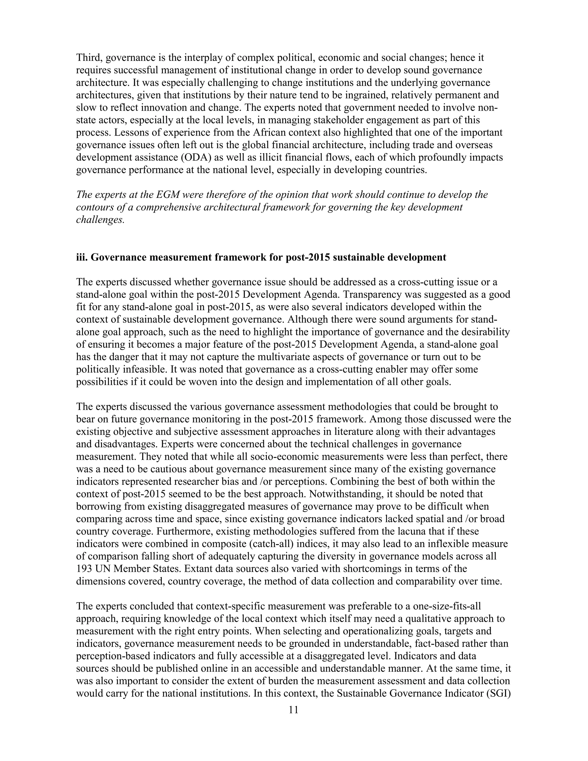 11
Third, governance is the interplay of complex political, economic and social changes; hence it
requires successful management of institutional change in order to develop sound governance
architecture. It was especially challenging to change institutions and the underlying governance
architectures, given that institutions by their nature tend to be ingrained, relatively permanent and
slow to reflect innovation and change. The experts noted that government needed to involve non-
state actors, especially at the local levels, in managing stakeholder engagement as part of this
process. Lessons of experience from the African context also highlighted that one of the important
governance issues often left out is the global financial architecture, including trade and overseas
development assistance (ODA) as well as illicit financial flows, each of which profoundly impacts
governance performance at the national level, especially in developing countries.
The experts at the EGM were therefore of the opinion that work should continue to develop the
contours of a comprehensive architectural framework for governing the key development
challenges.
iii. Governance measurement framework for post-2015 sustainable development
The experts discussed whether governance issue should be addressed as a cross-cutting issue or a
stand-alone goal within the post-2015 Development Agenda. Transparency was suggested as a good
fit for any stand-alone goal in post-2015, as were also several indicators developed within the
context of sustainable development governance. Although there were sound arguments for stand-
alone goal approach, such as the need to highlight the importance of governance and the desirability
of ensuring it becomes a major feature of the post-2015 Development Agenda, a stand-alone goal
has the danger that it may not capture the multivariate aspects of governance or turn out to be
politically infeasible. It was noted that governance as a cross-cutting enabler may offer some
possibilities if it could be woven into the design and implementation of all other goals.
The experts discussed the various governance assessment methodologies that could be brought to
bear on future governance monitoring in the post-2015 framework. Among those discussed were the
existing objective and subjective assessment approaches in literature along with their advantages
and disadvantages. Experts were concerned about the technical challenges in governance
measurement. They noted that while all socio-economic measurements were less than perfect, there
was a need to be cautious about governance measurement since many of the existing governance
indicators represented researcher bias and /or perceptions. Combining the best of both within the
context of post-2015 seemed to be the best approach. Notwithstanding, it should be noted that
borrowing from existing disaggregated measures of governance may prove to be difficult when
comparing across time and space, since existing governance indicators lacked spatial and /or broad
country coverage. Furthermore, existing methodologies suffered from the lacuna that if these
indicators were combined in composite (catch-all) indices, it may also lead to an inflexible measure
of comparison falling short of adequately capturing the diversity in governance models across all
193 UN Member States. Extant data sources also varied with shortcomings in terms of the
dimensions covered, country coverage, the method of data collection and comparability over time.
The experts concluded that context-specific measurement was preferable to a one-size-fits-all
approach, requiring knowledge of the local context which itself may need a qualitative approach to
measurement with the right entry points. When selecting and operationalizing goals, targets and
indicators, governance measurement needs to be grounded in understandable, fact-based rather than
perception-based indicators and fully accessible at a disaggregated level. Indicators and data
sources should be published online in an accessible and understandable manner. At the same time, it
was also important to consider the extent of burden the measurement assessment and data collection
would carry for the national institutions. In this context, the Sustainable Governance Indicator (SGI)
 