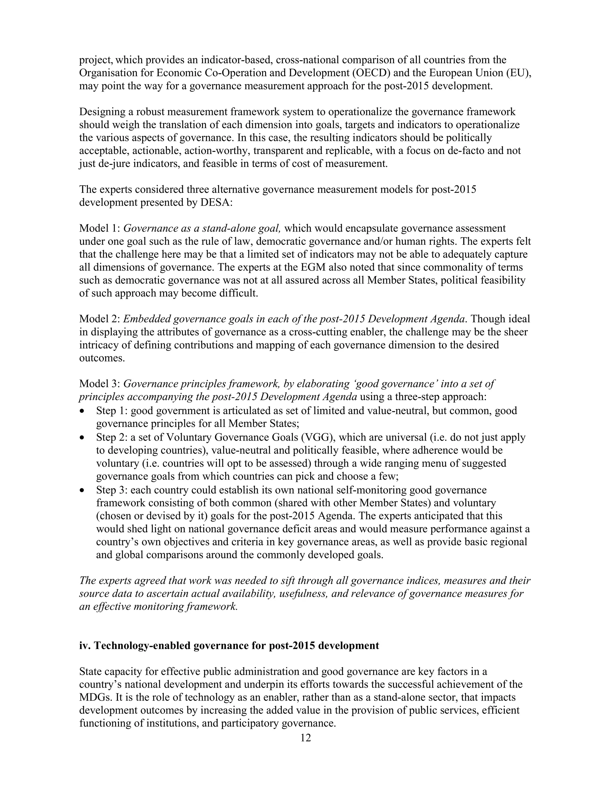12
project, which provides an indicator-based, cross-national comparison of all countries from the
Organisation for Economic Co-Operation and Development (OECD) and the European Union (EU),
may point the way for a governance measurement approach for the post-2015 development.
Designing a robust measurement framework system to operationalize the governance framework
should weigh the translation of each dimension into goals, targets and indicators to operationalize
the various aspects of governance. In this case, the resulting indicators should be politically
acceptable, actionable, action-worthy, transparent and replicable, with a focus on de-facto and not
just de-jure indicators, and feasible in terms of cost of measurement.
The experts considered three alternative governance measurement models for post-2015
development presented by DESA:
Model 1: Governance as a stand-alone goal, which would encapsulate governance assessment
under one goal such as the rule of law, democratic governance and/or human rights. The experts felt
that the challenge here may be that a limited set of indicators may not be able to adequately capture
all dimensions of governance. The experts at the EGM also noted that since commonality of terms
such as democratic governance was not at all assured across all Member States, political feasibility
of such approach may become difficult.
Model 2: Embedded governance goals in each of the post-2015 Development Agenda. Though ideal
in displaying the attributes of governance as a cross-cutting enabler, the challenge may be the sheer
intricacy of defining contributions and mapping of each governance dimension to the desired
outcomes.
Model 3: Governance principles framework, by elaborating ‘good governance’ into a set of
principles accompanying the post-2015 Development Agenda using a three-step approach:
• Step 1: good government is articulated as set of limited and value-neutral, but common, good
governance principles for all Member States;
• Step 2: a set of Voluntary Governance Goals (VGG), which are universal (i.e. do not just apply
to developing countries), value-neutral and politically feasible, where adherence would be
voluntary (i.e. countries will opt to be assessed) through a wide ranging menu of suggested
governance goals from which countries can pick and choose a few;
• Step 3: each country could establish its own national self-monitoring good governance
framework consisting of both common (shared with other Member States) and voluntary
(chosen or devised by it) goals for the post-2015 Agenda. The experts anticipated that this
would shed light on national governance deficit areas and would measure performance against a
country’s own objectives and criteria in key governance areas, as well as provide basic regional
and global comparisons around the commonly developed goals.
The experts agreed that work was needed to sift through all governance indices, measures and their
source data to ascertain actual availability, usefulness, and relevance of governance measures for
an effective monitoring framework.
iv. Technology-enabled governance for post-2015 development
State capacity for effective public administration and good governance are key factors in a
country’s national development and underpin its efforts towards the successful achievement of the
MDGs. It is the role of technology as an enabler, rather than as a stand-alone sector, that impacts
development outcomes by increasing the added value in the provision of public services, efficient
functioning of institutions, and participatory governance.
 