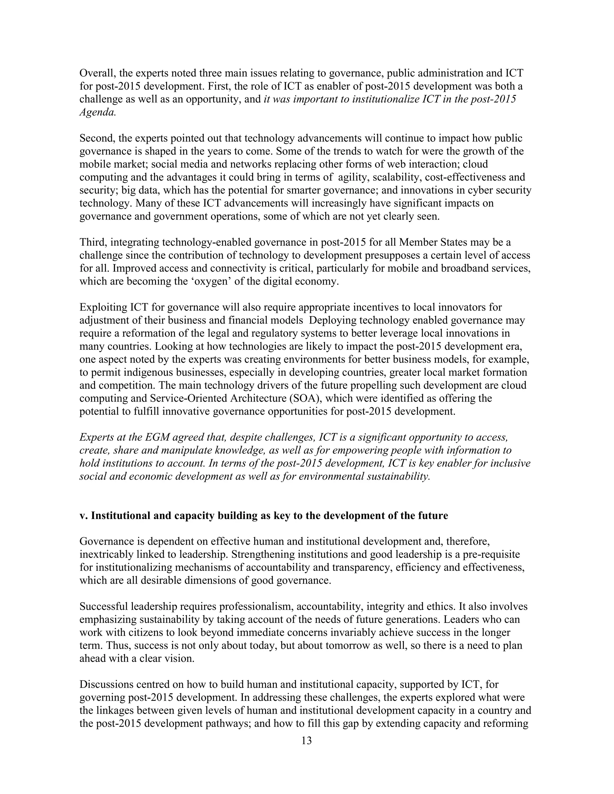 13
Overall, the experts noted three main issues relating to governance, public administration and ICT
for post-2015 development. First, the role of ICT as enabler of post-2015 development was both a
challenge as well as an opportunity, and it was important to institutionalize ICT in the post-2015
Agenda.
Second, the experts pointed out that technology advancements will continue to impact how public
governance is shaped in the years to come. Some of the trends to watch for were the growth of the
mobile market; social media and networks replacing other forms of web interaction; cloud
computing and the advantages it could bring in terms of agility, scalability, cost-effectiveness and
security; big data, which has the potential for smarter governance; and innovations in cyber security
technology. Many of these ICT advancements will increasingly have significant impacts on
governance and government operations, some of which are not yet clearly seen.
Third, integrating technology-enabled governance in post-2015 for all Member States may be a
challenge since the contribution of technology to development presupposes a certain level of access
for all. Improved access and connectivity is critical, particularly for mobile and broadband services,
which are becoming the ‘oxygen’ of the digital economy.
Exploiting ICT for governance will also require appropriate incentives to local innovators for
adjustment of their business and financial models Deploying technology enabled governance may
require a reformation of the legal and regulatory systems to better leverage local innovations in
many countries. Looking at how technologies are likely to impact the post-2015 development era,
one aspect noted by the experts was creating environments for better business models, for example,
to permit indigenous businesses, especially in developing countries, greater local market formation
and competition. The main technology drivers of the future propelling such development are cloud
computing and Service-Oriented Architecture (SOA), which were identified as offering the
potential to fulfill innovative governance opportunities for post-2015 development.
Experts at the EGM agreed that, despite challenges, ICT is a significant opportunity to access,
create, share and manipulate knowledge, as well as for empowering people with information to
hold institutions to account. In terms of the post-2015 development, ICT is key enabler for inclusive
social and economic development as well as for environmental sustainability.
v. Institutional and capacity building as key to the development of the future
Governance is dependent on effective human and institutional development and, therefore,
inextricably linked to leadership. Strengthening institutions and good leadership is a pre-requisite
for institutionalizing mechanisms of accountability and transparency, efficiency and effectiveness,
which are all desirable dimensions of good governance.
Successful leadership requires professionalism, accountability, integrity and ethics. It also involves
emphasizing sustainability by taking account of the needs of future generations. Leaders who can
work with citizens to look beyond immediate concerns invariably achieve success in the longer
term. Thus, success is not only about today, but about tomorrow as well, so there is a need to plan
ahead with a clear vision.
Discussions centred on how to build human and institutional capacity, supported by ICT, for
governing post-2015 development. In addressing these challenges, the experts explored what were
the linkages between given levels of human and institutional development capacity in a country and
the post-2015 development pathways; and how to fill this gap by extending capacity and reforming
 