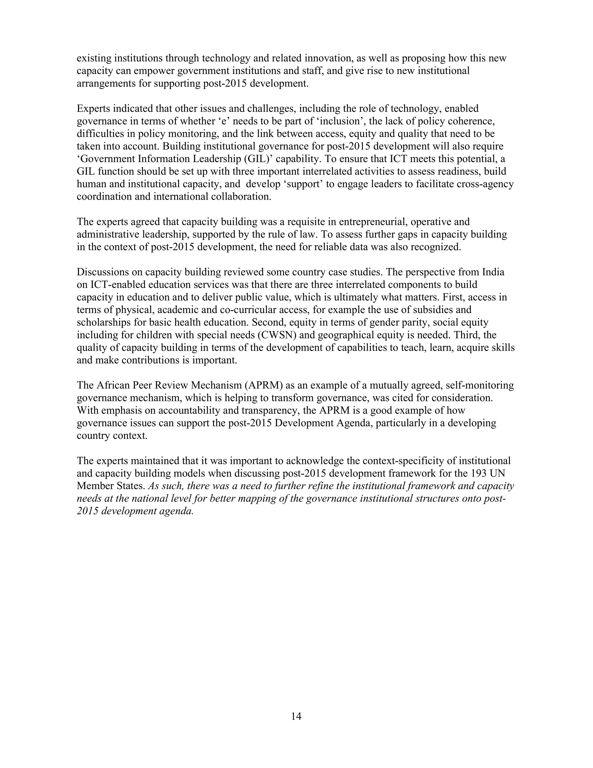 14
existing institutions through technology and related innovation, as well as proposing how this new
capacity can empower government institutions and staff, and give rise to new institutional
arrangements for supporting post-2015 development.
Experts indicated that other issues and challenges, including the role of technology, enabled
governance in terms of whether ‘e’ needs to be part of ‘inclusion’, the lack of policy coherence,
difficulties in policy monitoring, and the link between access, equity and quality that need to be
taken into account. Building institutional governance for post-2015 development will also require
‘Government Information Leadership (GIL)’ capability. To ensure that ICT meets this potential, a
GIL function should be set up with three important interrelated activities to assess readiness, build
human and institutional capacity, and develop ‘support’ to engage leaders to facilitate cross-agency
coordination and international collaboration.
The experts agreed that capacity building was a requisite in entrepreneurial, operative and
administrative leadership, supported by the rule of law. To assess further gaps in capacity building
in the context of post-2015 development, the need for reliable data was also recognized.
Discussions on capacity building reviewed some country case studies. The perspective from India
on ICT-enabled education services was that there are three interrelated components to build
capacity in education and to deliver public value, which is ultimately what matters. First, access in
terms of physical, academic and co-curricular access, for example the use of subsidies and
scholarships for basic health education. Second, equity in terms of gender parity, social equity
including for children with special needs (CWSN) and geographical equity is needed. Third, the
quality of capacity building in terms of the development of capabilities to teach, learn, acquire skills
and make contributions is important.
The African Peer Review Mechanism (APRM) as an example of a mutually agreed, self-monitoring
governance mechanism, which is helping to transform governance, was cited for consideration.
With emphasis on accountability and transparency, the APRM is a good example of how
governance issues can support the post-2015 Development Agenda, particularly in a developing
country context.
The experts maintained that it was important to acknowledge the context-specificity of institutional
and capacity building models when discussing post-2015 development framework for the 193 UN
Member States. As such, there was a need to further refine the institutional framework and capacity
needs at the national level for better mapping of the governance institutional structures onto post-
2015 development agenda.
 