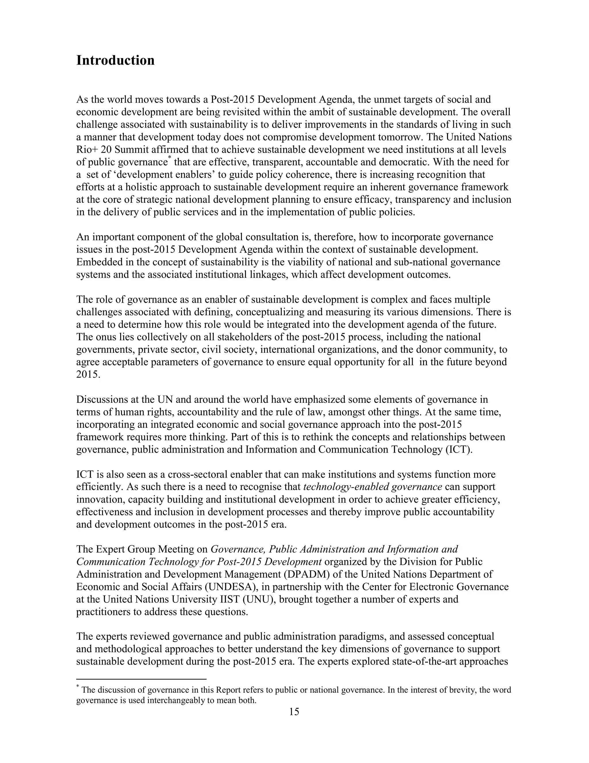 15
Introduction
As the world moves towards a Post-2015 Development Agenda, the unmet targets of social and
economic development are being revisited within the ambit of sustainable development. The overall
challenge associated with sustainability is to deliver improvements in the standards of living in such
a manner that development today does not compromise development tomorrow. The United Nations
Rio+ 20 Summit affirmed that to achieve sustainable development we need institutions at all levels
of public governance*
that are effective, transparent, accountable and democratic. With the need for
a set of ‘development enablers’ to guide policy coherence, there is increasing recognition that
efforts at a holistic approach to sustainable development require an inherent governance framework
at the core of strategic national development planning to ensure efficacy, transparency and inclusion
in the delivery of public services and in the implementation of public policies.
An important component of the global consultation is, therefore, how to incorporate governance
issues in the post-2015 Development Agenda within the context of sustainable development.
Embedded in the concept of sustainability is the viability of national and sub-national governance
systems and the associated institutional linkages, which affect development outcomes.
The role of governance as an enabler of sustainable development is complex and faces multiple
challenges associated with defining, conceptualizing and measuring its various dimensions. There is
a need to determine how this role would be integrated into the development agenda of the future.
The onus lies collectively on all stakeholders of the post-2015 process, including the national
governments, private sector, civil society, international organizations, and the donor community, to
agree acceptable parameters of governance to ensure equal opportunity for all in the future beyond
2015.
Discussions at the UN and around the world have emphasized some elements of governance in
terms of human rights, accountability and the rule of law, amongst other things. At the same time,
incorporating an integrated economic and social governance approach into the post-2015
framework requires more thinking. Part of this is to rethink the concepts and relationships between
governance, public administration and Information and Communication Technology (ICT).
ICT is also seen as a cross-sectoral enabler that can make institutions and systems function more
efficiently. As such there is a need to recognise that technology-enabled governance can support
innovation, capacity building and institutional development in order to achieve greater efficiency,
effectiveness and inclusion in development processes and thereby improve public accountability
and development outcomes in the post-2015 era.
The Expert Group Meeting on Governance, Public Administration and Information and
Communication Technology for Post-2015 Development organized by the Division for Public
Administration and Development Management (DPADM) of the United Nations Department of
Economic and Social Affairs (UNDESA), in partnership with the Center for Electronic Governance
at the United Nations University IIST (UNU), brought together a number of experts and
practitioners to address these questions.
The experts reviewed governance and public administration paradigms, and assessed conceptual
and methodological approaches to better understand the key dimensions of governance to support
sustainable development during the post-2015 era. The experts explored state-of-the-art approaches
*
The discussion of governance in this Report refers to public or national governance. In the interest of brevity, the word
governance is used interchangeably to mean both.
 