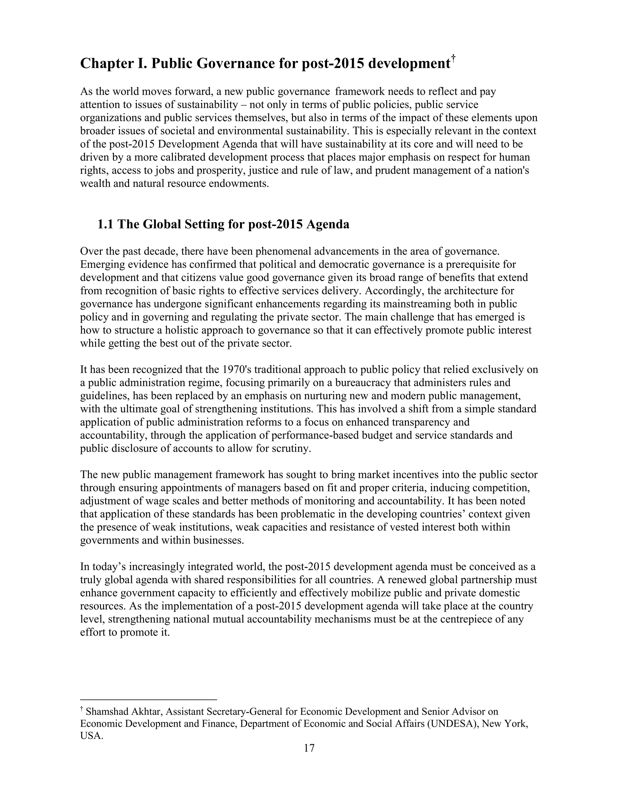 17
Chapter I. Public Governance for post-2015 development†
As the world moves forward, a new public governance framework needs to reflect and pay
attention to issues of sustainability – not only in terms of public policies, public service
organizations and public services themselves, but also in terms of the impact of these elements upon
broader issues of societal and environmental sustainability. This is especially relevant in the context
of the post-2015 Development Agenda that will have sustainability at its core and will need to be
driven by a more calibrated development process that places major emphasis on respect for human
rights, access to jobs and prosperity, justice and rule of law, and prudent management of a nation's
wealth and natural resource endowments.
1.1 The Global Setting for post-2015 Agenda
Over the past decade, there have been phenomenal advancements in the area of governance.
Emerging evidence has confirmed that political and democratic governance is a prerequisite for
development and that citizens value good governance given its broad range of benefits that extend
from recognition of basic rights to effective services delivery. Accordingly, the architecture for
governance has undergone significant enhancements regarding its mainstreaming both in public
policy and in governing and regulating the private sector. The main challenge that has emerged is
how to structure a holistic approach to governance so that it can effectively promote public interest
while getting the best out of the private sector.
It has been recognized that the 1970's traditional approach to public policy that relied exclusively on
a public administration regime, focusing primarily on a bureaucracy that administers rules and
guidelines, has been replaced by an emphasis on nurturing new and modern public management,
with the ultimate goal of strengthening institutions. This has involved a shift from a simple standard
application of public administration reforms to a focus on enhanced transparency and
accountability, through the application of performance-based budget and service standards and
public disclosure of accounts to allow for scrutiny.
The new public management framework has sought to bring market incentives into the public sector
through ensuring appointments of managers based on fit and proper criteria, inducing competition,
adjustment of wage scales and better methods of monitoring and accountability. It has been noted
that application of these standards has been problematic in the developing countries’ context given
the presence of weak institutions, weak capacities and resistance of vested interest both within
governments and within businesses.
In today’s increasingly integrated world, the post-2015 development agenda must be conceived as a
truly global agenda with shared responsibilities for all countries. A renewed global partnership must
enhance government capacity to efficiently and effectively mobilize public and private domestic
resources. As the implementation of a post-2015 development agenda will take place at the country
level, strengthening national mutual accountability mechanisms must be at the centrepiece of any
effort to promote it.
†
Shamshad Akhtar, Assistant Secretary-General for Economic Development and Senior Advisor on
Economic Development and Finance, Department of Economic and Social Affairs (UNDESA), New York,
USA.
 