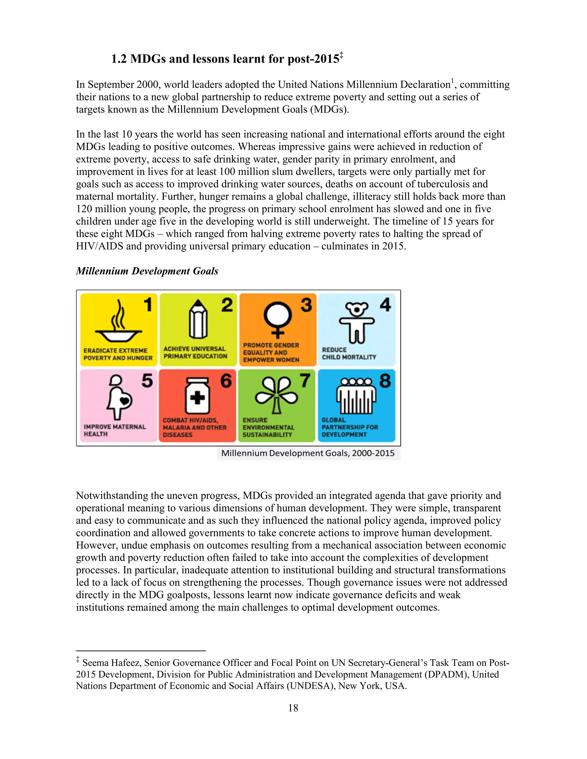 18
1.2 MDGs and lessons learnt for post-2015‡
In September 2000, world leaders adopted the United Nations Millennium Declaration1
, committing
their nations to a new global partnership to reduce extreme poverty and setting out a series of
targets known as the Millennium Development Goals (MDGs).
In the last 10 years the world has seen increasing national and international efforts around the eight
MDGs leading to positive outcomes. Whereas impressive gains were achieved in reduction of
extreme poverty, access to safe drinking water, gender parity in primary enrolment, and
improvement in lives for at least 100 million slum dwellers, targets were only partially met for
goals such as access to improved drinking water sources, deaths on account of tuberculosis and
maternal mortality. Further, hunger remains a global challenge, illiteracy still holds back more than
120 million young people, the progress on primary school enrolment has slowed and one in five
children under age five in the developing world is still underweight. The timeline of 15 years for
these eight MDGs – which ranged from halving extreme poverty rates to halting the spread of
HIV/AIDS and providing universal primary education – culminates in 2015.
Millennium Development Goals
Notwithstanding the uneven progress, MDGs provided an integrated agenda that gave priority and
operational meaning to various dimensions of human development. They were simple, transparent
and easy to communicate and as such they influenced the national policy agenda, improved policy
coordination and allowed governments to take concrete actions to improve human development.
However, undue emphasis on outcomes resulting from a mechanical association between economic
growth and poverty reduction often failed to take into account the complexities of development
processes. In particular, inadequate attention to institutional building and structural transformations
led to a lack of focus on strengthening the processes. Though governance issues were not addressed
directly in the MDG goalposts, lessons learnt now indicate governance deficits and weak
institutions remained among the main challenges to optimal development outcomes.
‡
Seema Hafeez, Senior Governance Officer and Focal Point on UN Secretary-General’s Task Team on Post-
2015 Development, Division for Public Administration and Development Management (DPADM), United
Nations Department of Economic and Social Affairs (UNDESA), New York, USA.
 