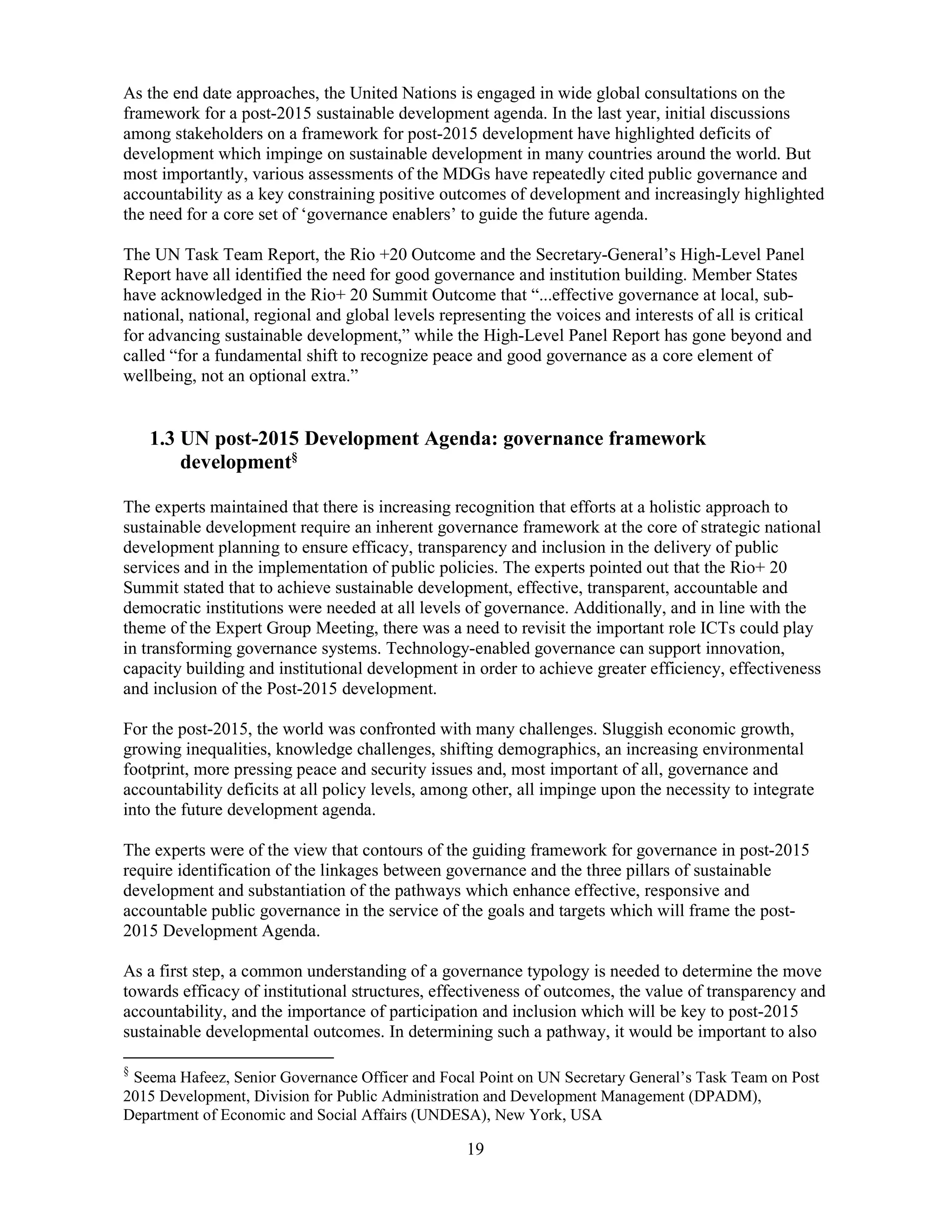 19
As the end date approaches, the United Nations is engaged in wide global consultations on the
framework for a post-2015 sustainable development agenda. In the last year, initial discussions
among stakeholders on a framework for post-2015 development have highlighted deficits of
development which impinge on sustainable development in many countries around the world. But
most importantly, various assessments of the MDGs have repeatedly cited public governance and
accountability as a key constraining positive outcomes of development and increasingly highlighted
the need for a core set of ‘governance enablers’ to guide the future agenda.
The UN Task Team Report, the Rio +20 Outcome and the Secretary-General’s High-Level Panel
Report have all identified the need for good governance and institution building. Member States
have acknowledged in the Rio+ 20 Summit Outcome that “...effective governance at local, sub-
national, national, regional and global levels representing the voices and interests of all is critical
for advancing sustainable development,” while the High-Level Panel Report has gone beyond and
called “for a fundamental shift to recognize peace and good governance as a core element of
wellbeing, not an optional extra.”
1.3 UN post-2015 Development Agenda: governance framework
development§
The experts maintained that there is increasing recognition that efforts at a holistic approach to
sustainable development require an inherent governance framework at the core of strategic national
development planning to ensure efficacy, transparency and inclusion in the delivery of public
services and in the implementation of public policies. The experts pointed out that the Rio+ 20
Summit stated that to achieve sustainable development, effective, transparent, accountable and
democratic institutions were needed at all levels of governance. Additionally, and in line with the
theme of the Expert Group Meeting, there was a need to revisit the important role ICTs could play
in transforming governance systems. Technology-enabled governance can support innovation,
capacity building and institutional development in order to achieve greater efficiency, effectiveness
and inclusion of the Post-2015 development.
For the post-2015, the world was confronted with many challenges. Sluggish economic growth,
growing inequalities, knowledge challenges, shifting demographics, an increasing environmental
footprint, more pressing peace and security issues and, most important of all, governance and
accountability deficits at all policy levels, among other, all impinge upon the necessity to integrate
into the future development agenda.
The experts were of the view that contours of the guiding framework for governance in post-2015
require identification of the linkages between governance and the three pillars of sustainable
development and substantiation of the pathways which enhance effective, responsive and
accountable public governance in the service of the goals and targets which will frame the post-
2015 Development Agenda.
As a first step, a common understanding of a governance typology is needed to determine the move
towards efficacy of institutional structures, effectiveness of outcomes, the value of transparency and
accountability, and the importance of participation and inclusion which will be key to post-2015
sustainable developmental outcomes. In determining such a pathway, it would be important to also
§
Seema Hafeez, Senior Governance Officer and Focal Point on UN Secretary General’s Task Team on Post
2015 Development, Division for Public Administration and Development Management (DPADM),
Department of Economic and Social Affairs (UNDESA), New York, USA
 