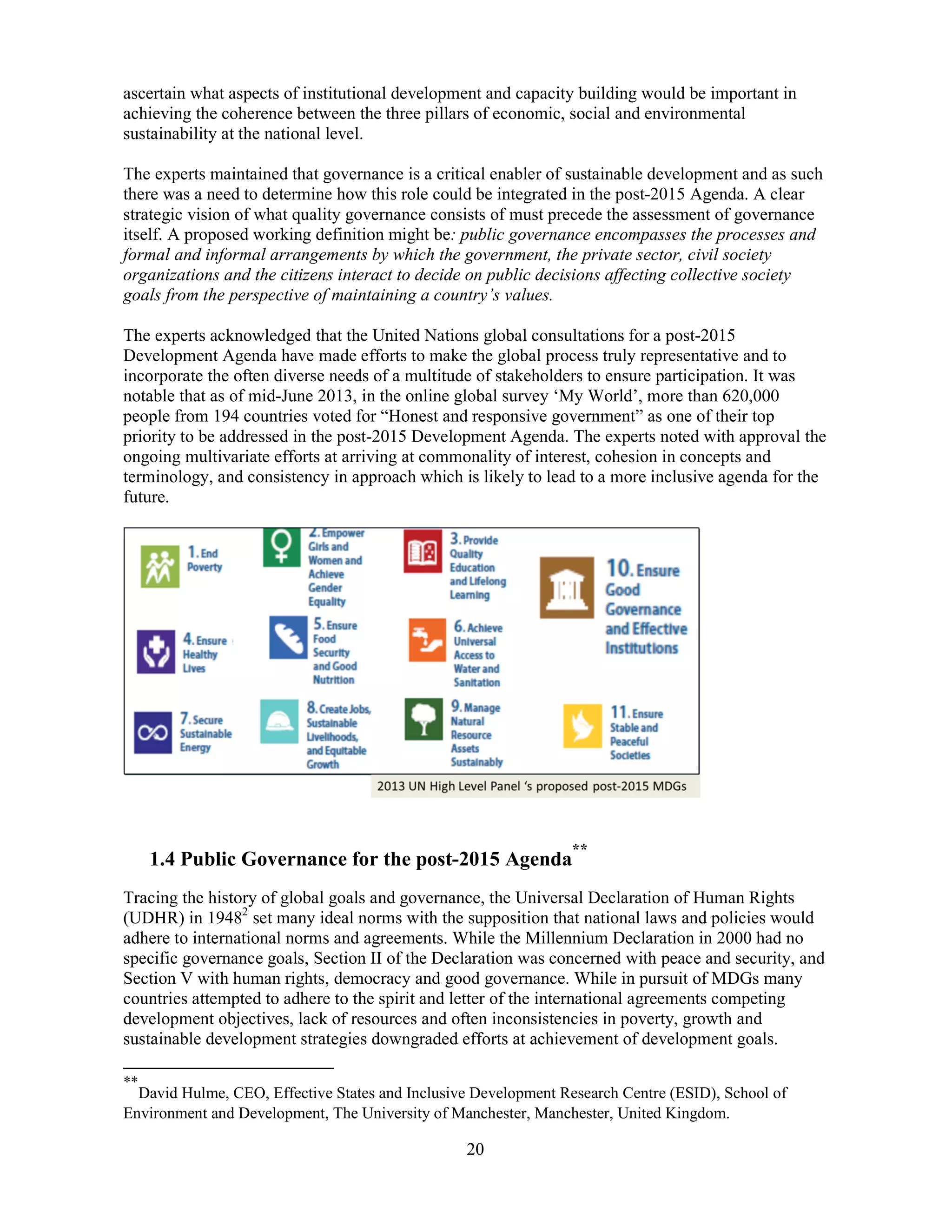 20
ascertain what aspects of institutional development and capacity building would be important in
achieving the coherence between the three pillars of economic, social and environmental
sustainability at the national level.
The experts maintained that governance is a critical enabler of sustainable development and as such
there was a need to determine how this role could be integrated in the post-2015 Agenda. A clear
strategic vision of what quality governance consists of must precede the assessment of governance
itself. A proposed working definition might be: public governance encompasses the processes and
formal and informal arrangements by which the government, the private sector, civil society
organizations and the citizens interact to decide on public decisions affecting collective society
goals from the perspective of maintaining a country’s values.
The experts acknowledged that the United Nations global consultations for a post-2015
Development Agenda have made efforts to make the global process truly representative and to
incorporate the often diverse needs of a multitude of stakeholders to ensure participation. It was
notable that as of mid-June 2013, in the online global survey ‘My World’, more than 620,000
people from 194 countries voted for “Honest and responsive government” as one of their top
priority to be addressed in the post-2015 Development Agenda. The experts noted with approval the
ongoing multivariate efforts at arriving at commonality of interest, cohesion in concepts and
terminology, and consistency in approach which is likely to lead to a more inclusive agenda for the
future.
1.4 Public Governance for the post-2015 Agenda
**
Tracing the history of global goals and governance, the Universal Declaration of Human Rights
(UDHR) in 19482
set many ideal norms with the supposition that national laws and policies would
adhere to international norms and agreements. While the Millennium Declaration in 2000 had no
specific governance goals, Section II of the Declaration was concerned with peace and security, and
Section V with human rights, democracy and good governance. While in pursuit of MDGs many
countries attempted to adhere to the spirit and letter of the international agreements competing
development objectives, lack of resources and often inconsistencies in poverty, growth and
sustainable development strategies downgraded efforts at achievement of development goals.
**
David Hulme, CEO, Effective States and Inclusive Development Research Centre (ESID), School of
Environment and Development, The University of Manchester, Manchester, United Kingdom.
 