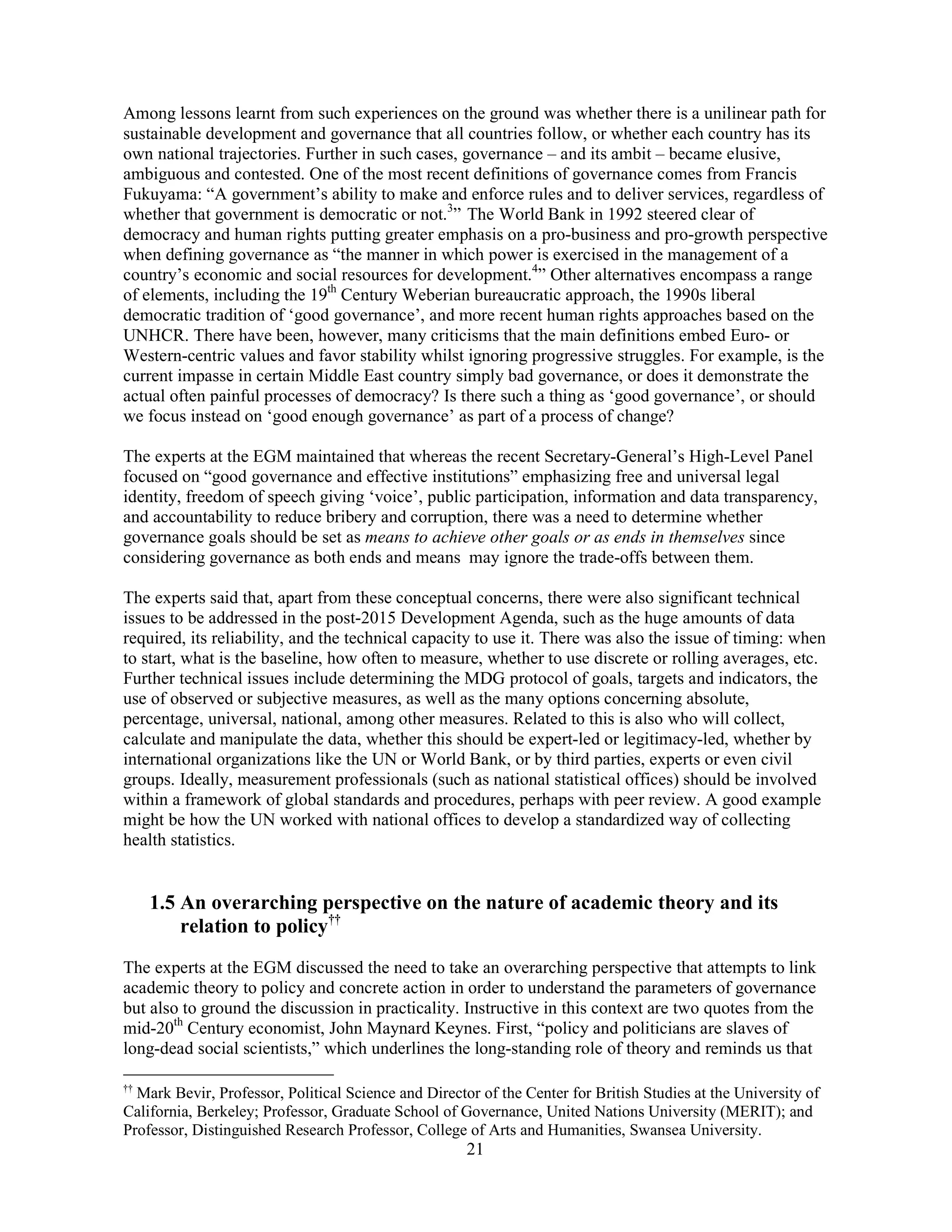 21
Among lessons learnt from such experiences on the ground was whether there is a unilinear path for
sustainable development and governance that all countries follow, or whether each country has its
own national trajectories. Further in such cases, governance – and its ambit – became elusive,
ambiguous and contested. One of the most recent definitions of governance comes from Francis
Fukuyama: “A government’s ability to make and enforce rules and to deliver services, regardless of
whether that government is democratic or not.3
” The World Bank in 1992 steered clear of
democracy and human rights putting greater emphasis on a pro-business and pro-growth perspective
when defining governance as “the manner in which power is exercised in the management of a
country’s economic and social resources for development.4
” Other alternatives encompass a range
of elements, including the 19th
Century Weberian bureaucratic approach, the 1990s liberal
democratic tradition of ‘good governance’, and more recent human rights approaches based on the
UNHCR. There have been, however, many criticisms that the main definitions embed Euro- or
Western-centric values and favor stability whilst ignoring progressive struggles. For example, is the
current impasse in certain Middle East country simply bad governance, or does it demonstrate the
actual often painful processes of democracy? Is there such a thing as ‘good governance’, or should
we focus instead on ‘good enough governance’ as part of a process of change?
The experts at the EGM maintained that whereas the recent Secretary-General’s High-Level Panel
focused on “good governance and effective institutions” emphasizing free and universal legal
identity, freedom of speech giving ‘voice’, public participation, information and data transparency,
and accountability to reduce bribery and corruption, there was a need to determine whether
governance goals should be set as means to achieve other goals or as ends in themselves since
considering governance as both ends and means may ignore the trade-offs between them.
The experts said that, apart from these conceptual concerns, there were also significant technical
issues to be addressed in the post-2015 Development Agenda, such as the huge amounts of data
required, its reliability, and the technical capacity to use it. There was also the issue of timing: when
to start, what is the baseline, how often to measure, whether to use discrete or rolling averages, etc.
Further technical issues include determining the MDG protocol of goals, targets and indicators, the
use of observed or subjective measures, as well as the many options concerning absolute,
percentage, universal, national, among other measures. Related to this is also who will collect,
calculate and manipulate the data, whether this should be expert-led or legitimacy-led, whether by
international organizations like the UN or World Bank, or by third parties, experts or even civil
groups. Ideally, measurement professionals (such as national statistical offices) should be involved
within a framework of global standards and procedures, perhaps with peer review. A good example
might be how the UN worked with national offices to develop a standardized way of collecting
health statistics.
1.5 An overarching perspective on the nature of academic theory and its
relation to policy††
The experts at the EGM discussed the need to take an overarching perspective that attempts to link
academic theory to policy and concrete action in order to understand the parameters of governance
but also to ground the discussion in practicality. Instructive in this context are two quotes from the
mid-20th
Century economist, John Maynard Keynes. First, “policy and politicians are slaves of
long-dead social scientists,” which underlines the long-standing role of theory and reminds us that
††
Mark Bevir, Professor, Political Science and Director of the Center for British Studies at the University of
California, Berkeley; Professor, Graduate School of Governance, United Nations University (MERIT); and
Professor, Distinguished Research Professor, College of Arts and Humanities, Swansea University.
 