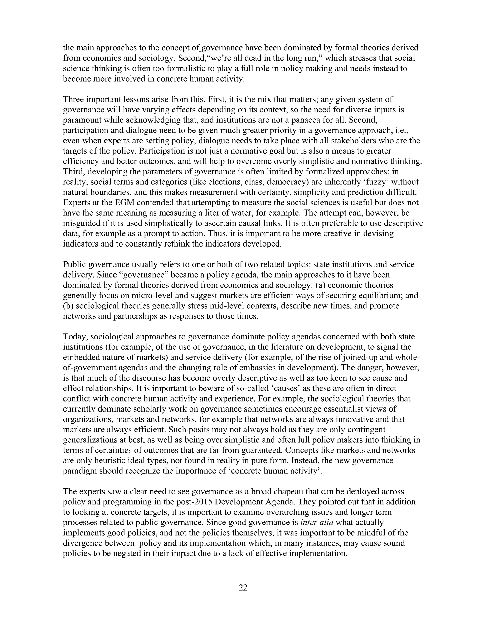 22
the main approaches to the concept of governance have been dominated by formal theories derived
from economics and sociology. Second,“we’re all dead in the long run,” which stresses that social
science thinking is often too formalistic to play a full role in policy making and needs instead to
become more involved in concrete human activity.
Three important lessons arise from this. First, it is the mix that matters; any given system of
governance will have varying effects depending on its context, so the need for diverse inputs is
paramount while acknowledging that, and institutions are not a panacea for all. Second,
participation and dialogue need to be given much greater priority in a governance approach, i.e.,
even when experts are setting policy, dialogue needs to take place with all stakeholders who are the
targets of the policy. Participation is not just a normative goal but is also a means to greater
efficiency and better outcomes, and will help to overcome overly simplistic and normative thinking.
Third, developing the parameters of governance is often limited by formalized approaches; in
reality, social terms and categories (like elections, class, democracy) are inherently ‘fuzzy’ without
natural boundaries, and this makes measurement with certainty, simplicity and prediction difficult.
Experts at the EGM contended that attempting to measure the social sciences is useful but does not
have the same meaning as measuring a liter of water, for example. The attempt can, however, be
misguided if it is used simplistically to ascertain causal links. It is often preferable to use descriptive
data, for example as a prompt to action. Thus, it is important to be more creative in devising
indicators and to constantly rethink the indicators developed.
Public governance usually refers to one or both of two related topics: state institutions and service
delivery. Since “governance” became a policy agenda, the main approaches to it have been
dominated by formal theories derived from economics and sociology: (a) economic theories
generally focus on micro-level and suggest markets are efficient ways of securing equilibrium; and
(b) sociological theories generally stress mid-level contexts, describe new times, and promote
networks and partnerships as responses to those times.
Today, sociological approaches to governance dominate policy agendas concerned with both state
institutions (for example, of the use of governance, in the literature on development, to signal the
embedded nature of markets) and service delivery (for example, of the rise of joined-up and whole-
of-government agendas and the changing role of embassies in development). The danger, however,
is that much of the discourse has become overly descriptive as well as too keen to see cause and
effect relationships. It is important to beware of so-called ‘causes’ as these are often in direct
conflict with concrete human activity and experience. For example, the sociological theories that
currently dominate scholarly work on governance sometimes encourage essentialist views of
organizations, markets and networks, for example that networks are always innovative and that
markets are always efficient. Such posits may not always hold as they are only contingent
generalizations at best, as well as being over simplistic and often lull policy makers into thinking in
terms of certainties of outcomes that are far from guaranteed. Concepts like markets and networks
are only heuristic ideal types, not found in reality in pure form. Instead, the new governance
paradigm should recognize the importance of ‘concrete human activity’.
The experts saw a clear need to see governance as a broad chapeau that can be deployed across
policy and programming in the post-2015 Development Agenda. They pointed out that in addition
to looking at concrete targets, it is important to examine overarching issues and longer term
processes related to public governance. Since good governance is inter alia what actually
implements good policies, and not the policies themselves, it was important to be mindful of the
divergence between policy and its implementation which, in many instances, may cause sound
policies to be negated in their impact due to a lack of effective implementation.
 