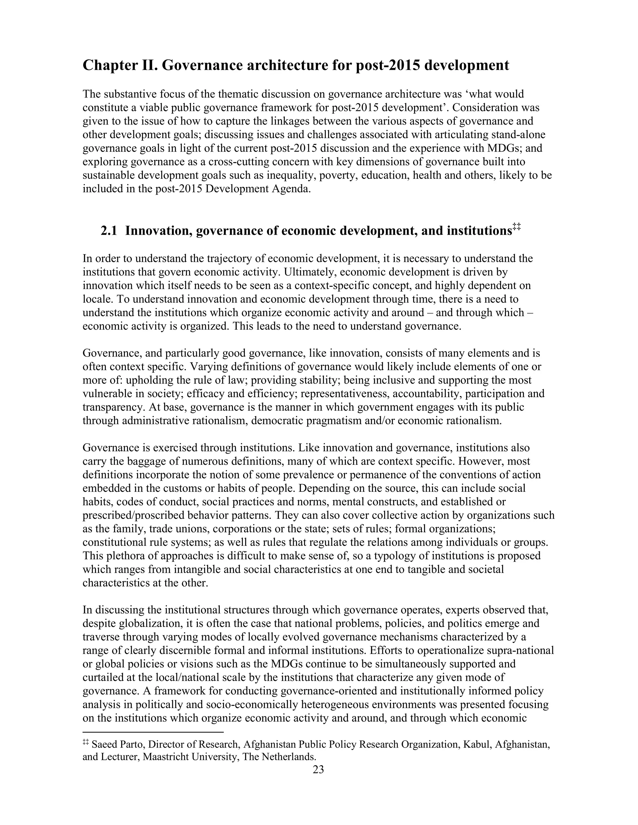 23
Chapter II. Governance architecture for post-2015 development
The substantive focus of the thematic discussion on governance architecture was ‘what would
constitute a viable public governance framework for post-2015 development’. Consideration was
given to the issue of how to capture the linkages between the various aspects of governance and
other development goals; discussing issues and challenges associated with articulating stand-alone
governance goals in light of the current post-2015 discussion and the experience with MDGs; and
exploring governance as a cross-cutting concern with key dimensions of governance built into
sustainable development goals such as inequality, poverty, education, health and others, likely to be
included in the post-2015 Development Agenda.
2.1 Innovation, governance of economic development, and institutions‡‡
In order to understand the trajectory of economic development, it is necessary to understand the
institutions that govern economic activity. Ultimately, economic development is driven by
innovation which itself needs to be seen as a context-specific concept, and highly dependent on
locale. To understand innovation and economic development through time, there is a need to
understand the institutions which organize economic activity and around – and through which –
economic activity is organized. This leads to the need to understand governance.
Governance, and particularly good governance, like innovation, consists of many elements and is
often context specific. Varying definitions of governance would likely include elements of one or
more of: upholding the rule of law; providing stability; being inclusive and supporting the most
vulnerable in society; efficacy and efficiency; representativeness, accountability, participation and
transparency. At base, governance is the manner in which government engages with its public
through administrative rationalism, democratic pragmatism and/or economic rationalism.
Governance is exercised through institutions. Like innovation and governance, institutions also
carry the baggage of numerous definitions, many of which are context specific. However, most
definitions incorporate the notion of some prevalence or permanence of the conventions of action
embedded in the customs or habits of people. Depending on the source, this can include social
habits, codes of conduct, social practices and norms, mental constructs, and established or
prescribed/proscribed behavior patterns. They can also cover collective action by organizations such
as the family, trade unions, corporations or the state; sets of rules; formal organizations;
constitutional rule systems; as well as rules that regulate the relations among individuals or groups.
This plethora of approaches is difficult to make sense of, so a typology of institutions is proposed
which ranges from intangible and social characteristics at one end to tangible and societal
characteristics at the other.
In discussing the institutional structures through which governance operates, experts observed that,
despite globalization, it is often the case that national problems, policies, and politics emerge and
traverse through varying modes of locally evolved governance mechanisms characterized by a
range of clearly discernible formal and informal institutions. Efforts to operationalize supra-national
or global policies or visions such as the MDGs continue to be simultaneously supported and
curtailed at the local/national scale by the institutions that characterize any given mode of
governance. A framework for conducting governance-oriented and institutionally informed policy
analysis in politically and socio-economically heterogeneous environments was presented focusing
on the institutions which organize economic activity and around, and through which economic
‡‡
Saeed Parto, Director of Research, Afghanistan Public Policy Research Organization, Kabul, Afghanistan,
and Lecturer, Maastricht University, The Netherlands.
 