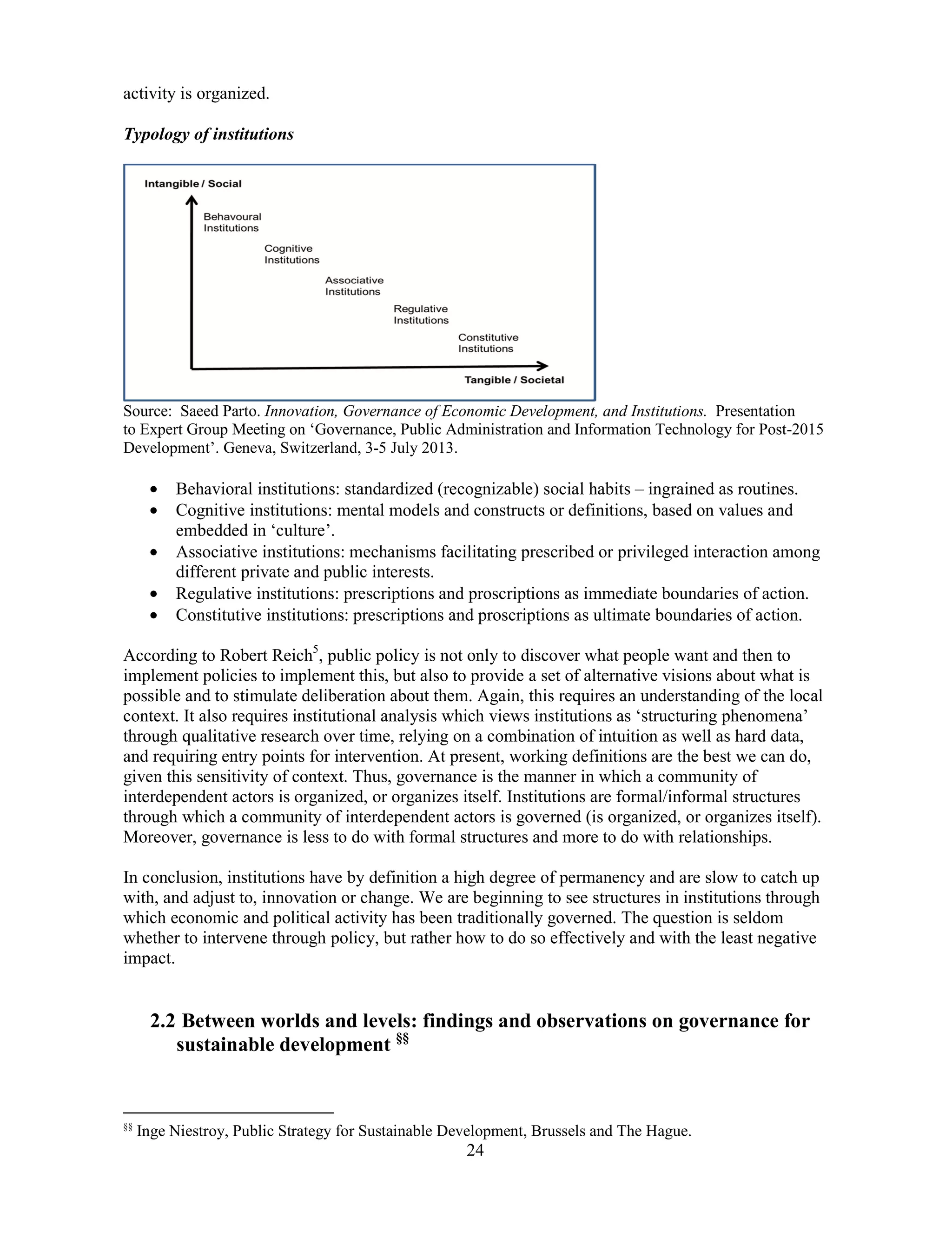 24
activity is organized.
Typology of institutions
Source: Saeed Parto. Innovation, Governance of Economic Development, and Institutions. Presentation
to Expert Group Meeting on ‘Governance, Public Administration and Information Technology for Post-2015
Development’. Geneva, Switzerland, 3-5 July 2013.
• Behavioral institutions: standardized (recognizable) social habits – ingrained as routines.
• Cognitive institutions: mental models and constructs or definitions, based on values and
embedded in ‘culture’.
• Associative institutions: mechanisms facilitating prescribed or privileged interaction among
different private and public interests.
• Regulative institutions: prescriptions and proscriptions as immediate boundaries of action.
• Constitutive institutions: prescriptions and proscriptions as ultimate boundaries of action.
According to Robert Reich5
, public policy is not only to discover what people want and then to
implement policies to implement this, but also to provide a set of alternative visions about what is
possible and to stimulate deliberation about them. Again, this requires an understanding of the local
context. It also requires institutional analysis which views institutions as ‘structuring phenomena’
through qualitative research over time, relying on a combination of intuition as well as hard data,
and requiring entry points for intervention. At present, working definitions are the best we can do,
given this sensitivity of context. Thus, governance is the manner in which a community of
interdependent actors is organized, or organizes itself. Institutions are formal/informal structures
through which a community of interdependent actors is governed (is organized, or organizes itself).
Moreover, governance is less to do with formal structures and more to do with relationships.
In conclusion, institutions have by definition a high degree of permanency and are slow to catch up
with, and adjust to, innovation or change. We are beginning to see structures in institutions through
which economic and political activity has been traditionally governed. The question is seldom
whether to intervene through policy, but rather how to do so effectively and with the least negative
impact.
2.2 Between worlds and levels: findings and observations on governance for
sustainable development §§
§§
Inge Niestroy, Public Strategy for Sustainable Development, Brussels and The Hague.
 