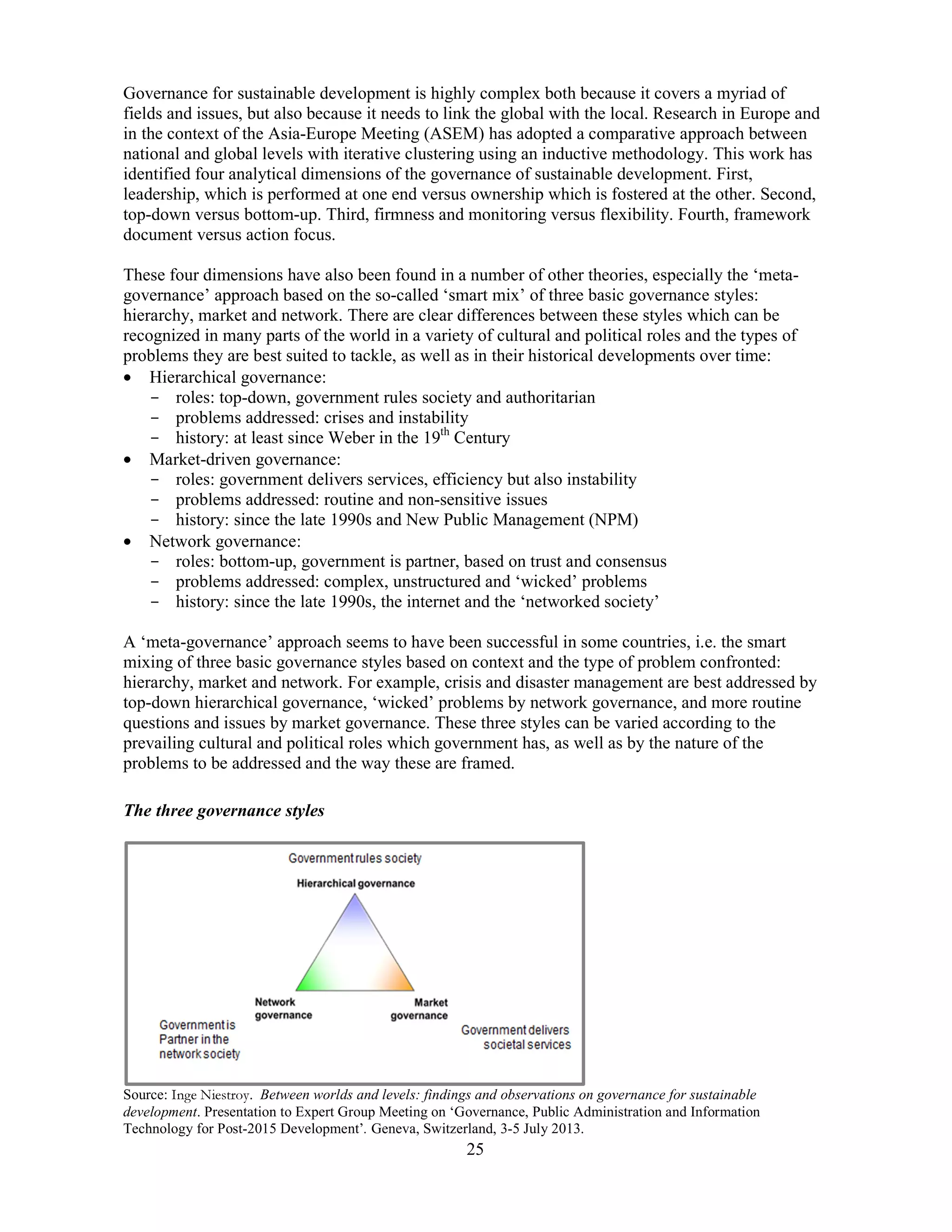 25
Governance for sustainable development is highly complex both because it covers a myriad of
fields and issues, but also because it needs to link the global with the local. Research in Europe and
in the context of the Asia-Europe Meeting (ASEM) has adopted a comparative approach between
national and global levels with iterative clustering using an inductive methodology. This work has
identified four analytical dimensions of the governance of sustainable development. First,
leadership, which is performed at one end versus ownership which is fostered at the other. Second,
top-down versus bottom-up. Third, firmness and monitoring versus flexibility. Fourth, framework
document versus action focus.
These four dimensions have also been found in a number of other theories, especially the ‘meta-
governance’ approach based on the so-called ‘smart mix’ of three basic governance styles:
hierarchy, market and network. There are clear differences between these styles which can be
recognized in many parts of the world in a variety of cultural and political roles and the types of
problems they are best suited to tackle, as well as in their historical developments over time:
• Hierarchical governance:
- roles: top-down, government rules society and authoritarian
- problems addressed: crises and instability
- history: at least since Weber in the 19th
Century
• Market-driven governance:
- roles: government delivers services, efficiency but also instability
- problems addressed: routine and non-sensitive issues
- history: since the late 1990s and New Public Management (NPM)
• Network governance:
- roles: bottom-up, government is partner, based on trust and consensus
- problems addressed: complex, unstructured and ‘wicked’ problems
- history: since the late 1990s, the internet and the ‘networked society’
A ‘meta-governance’ approach seems to have been successful in some countries, i.e. the smart
mixing of three basic governance styles based on context and the type of problem confronted:
hierarchy, market and network. For example, crisis and disaster management are best addressed by
top-down hierarchical governance, ‘wicked’ problems by network governance, and more routine
questions and issues by market governance. These three styles can be varied according to the
prevailing cultural and political roles which government has, as well as by the nature of the
problems to be addressed and the way these are framed.
The three governance styles
Source: Inge Niestroy. Between worlds and levels: findings and observations on governance for sustainable
development. Presentation to Expert Group Meeting on ‘Governance, Public Administration and Information
Technology for Post-2015 Development’. Geneva, Switzerland, 3-5 July 2013.
 