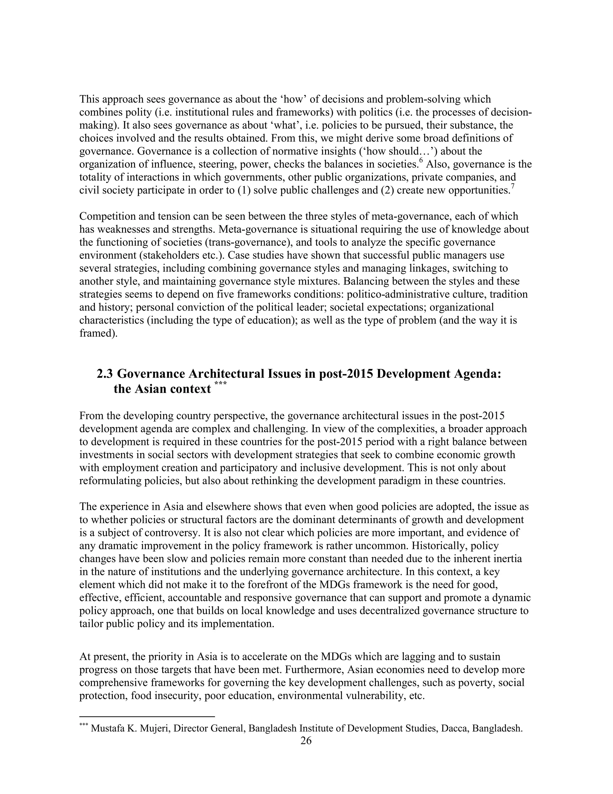 26
This approach sees governance as about the ‘how’ of decisions and problem-solving which
combines polity (i.e. institutional rules and frameworks) with politics (i.e. the processes of decision-
making). It also sees governance as about ‘what’, i.e. policies to be pursued, their substance, the
choices involved and the results obtained. From this, we might derive some broad definitions of
governance. Governance is a collection of normative insights (‘how should…’) about the
organization of influence, steering, power, checks the balances in societies.6
Also, governance is the
totality of interactions in which governments, other public organizations, private companies, and
civil society participate in order to (1) solve public challenges and (2) create new opportunities.7
Competition and tension can be seen between the three styles of meta-governance, each of which
has weaknesses and strengths. Meta-governance is situational requiring the use of knowledge about
the functioning of societies (trans-governance), and tools to analyze the specific governance
environment (stakeholders etc.). Case studies have shown that successful public managers use
several strategies, including combining governance styles and managing linkages, switching to
another style, and maintaining governance style mixtures. Balancing between the styles and these
strategies seems to depend on five frameworks conditions: politico-administrative culture, tradition
and history; personal conviction of the political leader; societal expectations; organizational
characteristics (including the type of education); as well as the type of problem (and the way it is
framed).
2.3 Governance Architectural Issues in post-2015 Development Agenda:
the Asian context ***
From the developing country perspective, the governance architectural issues in the post-2015
development agenda are complex and challenging. In view of the complexities, a broader approach
to development is required in these countries for the post-2015 period with a right balance between
investments in social sectors with development strategies that seek to combine economic growth
with employment creation and participatory and inclusive development. This is not only about
reformulating policies, but also about rethinking the development paradigm in these countries.
The experience in Asia and elsewhere shows that even when good policies are adopted, the issue as
to whether policies or structural factors are the dominant determinants of growth and development
is a subject of controversy. It is also not clear which policies are more important, and evidence of
any dramatic improvement in the policy framework is rather uncommon. Historically, policy
changes have been slow and policies remain more constant than needed due to the inherent inertia
in the nature of institutions and the underlying governance architecture. In this context, a key
element which did not make it to the forefront of the MDGs framework is the need for good,
effective, efficient, accountable and responsive governance that can support and promote a dynamic
policy approach, one that builds on local knowledge and uses decentralized governance structure to
tailor public policy and its implementation.
At present, the priority in Asia is to accelerate on the MDGs which are lagging and to sustain
progress on those targets that have been met. Furthermore, Asian economies need to develop more
comprehensive frameworks for governing the key development challenges, such as poverty, social
protection, food insecurity, poor education, environmental vulnerability, etc.
***
Mustafa K. Mujeri, Director General, Bangladesh Institute of Development Studies, Dacca, Bangladesh.
 